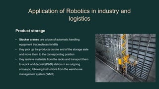 Application of Robotics in industry and
logistics
Product storage
• Stacker cranes are a type of automatic handling
equipment that replaces forklifts
• they pick up the products on one end of the storage aisle
and move them to the corresponding position
• they retrieve materials from the racks and transport them
to a pick and deposit (P&D) station or an outgoing
conveyor, following instructions from the warehouse
management system (WMS)
 