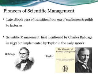 Pioneers of Scientific Management
• Late 1800’s : era of transition from era of craftsmen & guilds
to factories
• Scientific Management first mentioned by Charles Babbage
in 1832 but implemented by Taylor in the early 1900’s
Babbage
Taylor
 