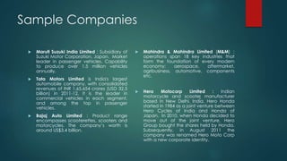 Sample Companies
 Maruti Suzuki India Limited : Subsidiary of
Suzuki Motor Corporation, Japan. Market
leader in passenger vehicles. Capability
to produce over 1.5 million vehicles
annually.
 Tata Motors Limited is India's largest
automobile company, with consolidated
revenues of INR 1,65,654 crores (USD 32.5
billion) in 2011-12. It is the leader in
commercial vehicles in each segment,
and among the top in passenger
vehicles.
 Bajaj Auto Limited : Product range
encompasses scooterettes, scooters and
motorcycles. The company’s worth is
around US$3.4 billion.
 Mahindra & Mahindra Limited (M&M) :
operations span 18 key industries that
form the foundation of every modern
economy: aerospace, aftermarket,
agribusiness, automotive, components
etc.
 Hero Motocorp Limited : Indian
motorcycle and scooter manufacturer
based in New Delhi, India. Hero Honda
started in 1984 as a joint venture between
Hero Cycles of India and Honda of
Japan. In 2010, when Honda decided to
move out of the joint venture, Hero
Group bought the shares held by Honda.
Subsequently, in August 2011 the
company was renamed Hero Moto Corp
with a new corporate identity.
 