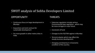 SWOT analysis of Sobha Developers Limited
OPPORTUNITY


Continuous focus on large development in
Mumbai



Acquisition and Joint venture for
sustainable development



For more growth in other metro cities in
India

THREATS


Extensive regulation include various
Environmental laws regulation , which may
be more stringent in near future



Constraint of fund



Changes to the FSI/TDR regime in Mumbai



Terrorist attacks which may affect the
steady business development.



Changing and downturn in Economic
condition of the country

 