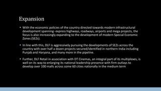 Expansion
 With the economic policies of the country directed towards modern infrastructural
development spanning- express highways, roadways, airports and mega projects, the
focus is also increasingly expanding to the development of modern Special Economic
Zones (SEZs).
 In line with this, DLF is aggressively pursuing the developments of SEZs across the
country with over half a dozen projects secured/identified in northern India including
Punjab and Haryana, and many more in the pipeline.
 Further, DLF Retail in association with DT Cinemas, an integral part of its multiplexes, is
well on its way to enlarging its national leadership presence with firm outlays to
develop over 100 malls across some 60 cities nationally in the medium term

 