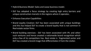  Hybrid Business Model: Sales and Lease business model.
 DLF has adopted a focus strategy by creating high entry barriers and
unique construction marvels in the regions where it operates.
 Enhance Execution Capabilities
 Brand Loyalty Creation: DLF has been associated with unique buildings
and this has helped DLF to create a brand loyalty that is not common in
Real estate sector firms.

 Brand building exercises : DLF has been associated with IPL and other
such ventures and hence created a nationwide brand recognition which
only a few of its competitors has. Real estate is fragmented sector and
DLF has created a brand image that differentiates it from the clutter.

 