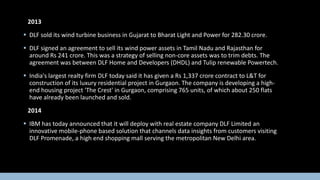 2013
 DLF sold its wind turbine business in Gujarat to Bharat Light and Power for 282.30 crore.
 DLF signed an agreement to sell its wind power assets in Tamil Nadu and Rajasthan for
around Rs 241 crore. This was a strategy of selling non-core assets was to trim debts. The
agreement was between DLF Home and Developers (DHDL) and Tulip renewable Powertech.
 India's largest realty firm DLF today said it has given a Rs 1,337 crore contract to L&T for
construction of its luxury residential project in Gurgaon. The company is developing a highend housing project 'The Crest' in Gurgaon, comprising 765 units, of which about 250 flats
have already been launched and sold.
2014
 IBM has today announced that it will deploy with real estate company DLF Limited an
innovative mobile-phone based solution that channels data insights from customers visiting
DLF Promenade, a high end shopping mall serving the metropolitan New Delhi area.

 