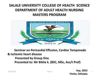 Seminar on Pericardial Effusion, Cardiac Tamponade
& Ischemic heart disease
Presented by Group One
Presented to: Mr Bikila k. (BSC, MSc, Ass/t Prof)
Sep, 2023
Fitche, Ethiopia
SALALE UNIVERSITY COLLEGE OF HEALTH SCIENCE
DEPARTMENT OF ADULT HEALTH NURSING
MASTERS PROGRAM
10/22/2023 Group 1 1
 