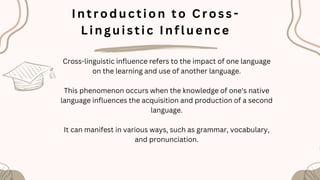 I n t r o d u c t i o n t o C r o ss -
L i n g u i s t i c I n f l u e n c e
Cross-linguistic influence refers to the impact of one language
on the learning and use of another language.
This phenomenon occurs when the knowledge of one's native
language influences the acquisition and production of a second
language.
It can manifest in various ways, such as grammar, vocabulary,
and pronunciation.
 