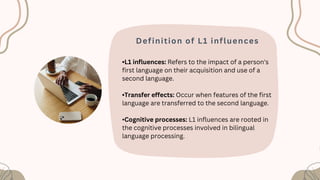Definition of L1 influences
•L1 influences: Refers to the impact of a person's
first language on their acquisition and use of a
second language.
•Transfer effects: Occur when features of the first
language are transferred to the second language.
•Cognitive processes: L1 influences are rooted in
the cognitive processes involved in bilingual
language processing.
 