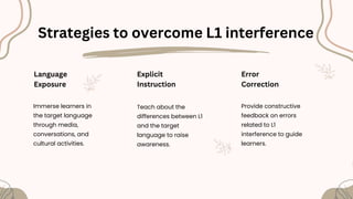 Strategies to overcome L1 interference
Language
Exposure
Immerse learners in
the target language
through media,
conversations, and
cultural activities.
Explicit
Instruction
Teach about the
differences between L1
and the target
language to raise
awareness.
Error
Correction
Provide constructive
feedback on errors
related to L1
interference to guide
learners.
 