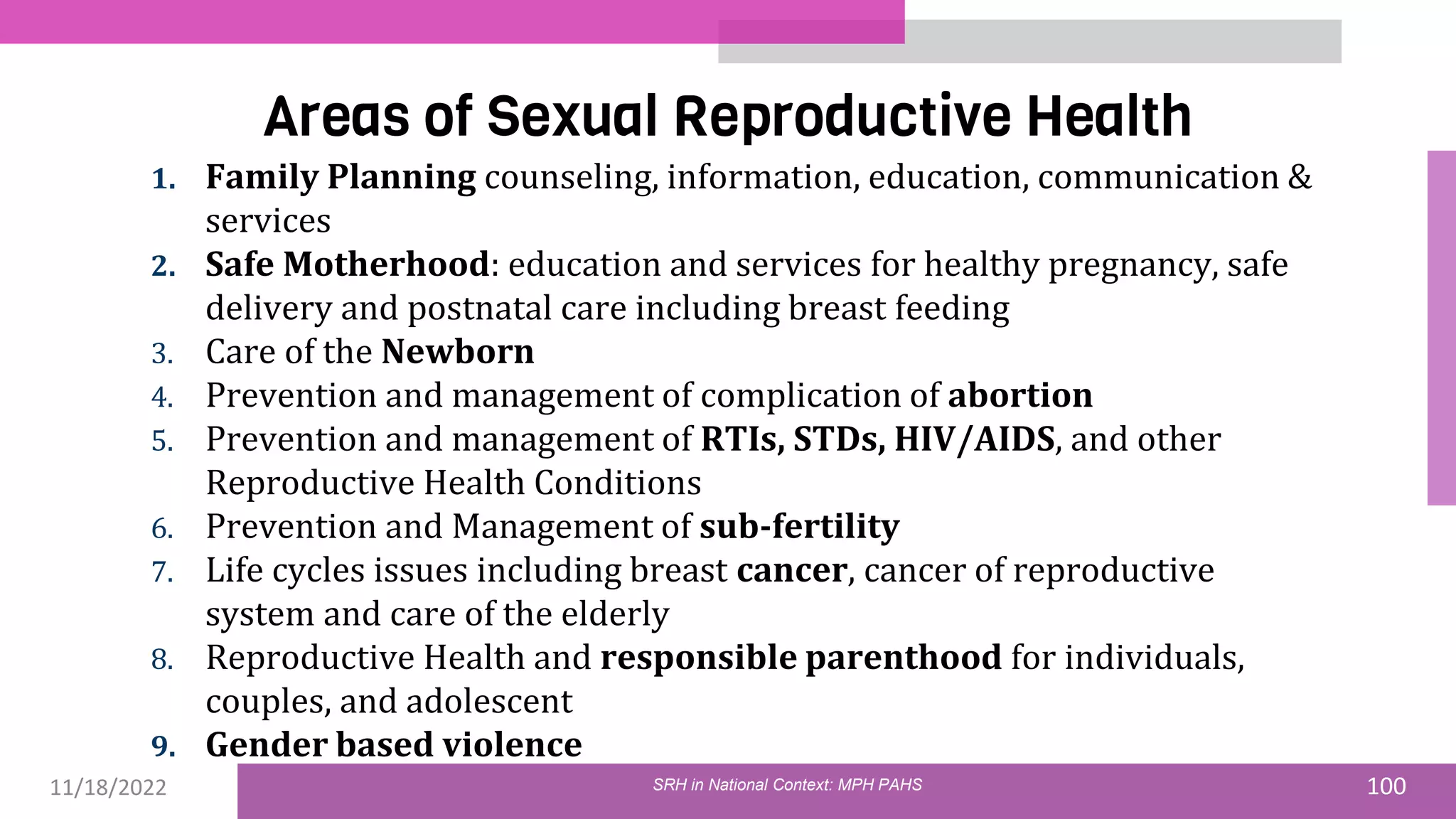 11/18/2022 100
Areas of Sexual Reproductive Health
1. Family Planning counseling, information, education, communication &
services
2. Safe Motherhood: education and services for healthy pregnancy, safe
delivery and postnatal care including breast feeding
3. Care of the Newborn
4. Prevention and management of complication of abortion
5. Prevention and management of RTIs, STDs, HIV/AIDS, and other
Reproductive Health Conditions
6. Prevention and Management of sub-fertility
7. Life cycles issues including breast cancer, cancer of reproductive
system and care of the elderly
8. Reproductive Health and responsible parenthood for individuals,
couples, and adolescent
9. Gender based violence
SRH in National Context: MPH PAHS
 