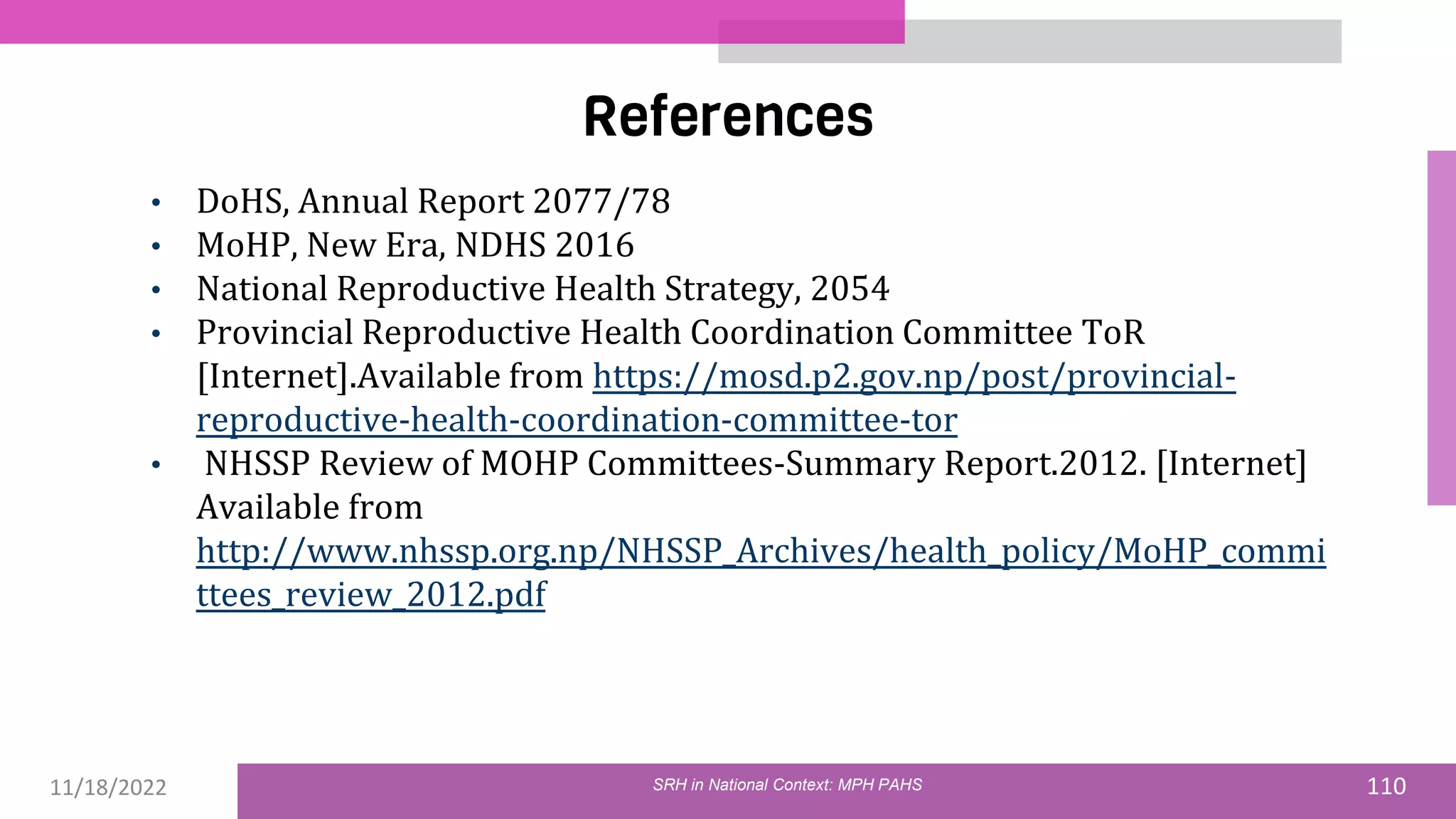 11/18/2022 110
References
SRH in National Context: MPH PAHS
• DoHS, Annual Report 2077/78
• MoHP, New Era, NDHS 2016
• National Reproductive Health Strategy, 2054
• Provincial Reproductive Health Coordination Committee ToR
[Internet].Available from https://mosd.p2.gov.np/post/provincial-
reproductive-health-coordination-committee-tor
• NHSSP Review of MOHP Committees-Summary Report.2012. [Internet]
Available from
http://www.nhssp.org.np/NHSSP_Archives/health_policy/MoHP_commi
ttees_review_2012.pdf
 