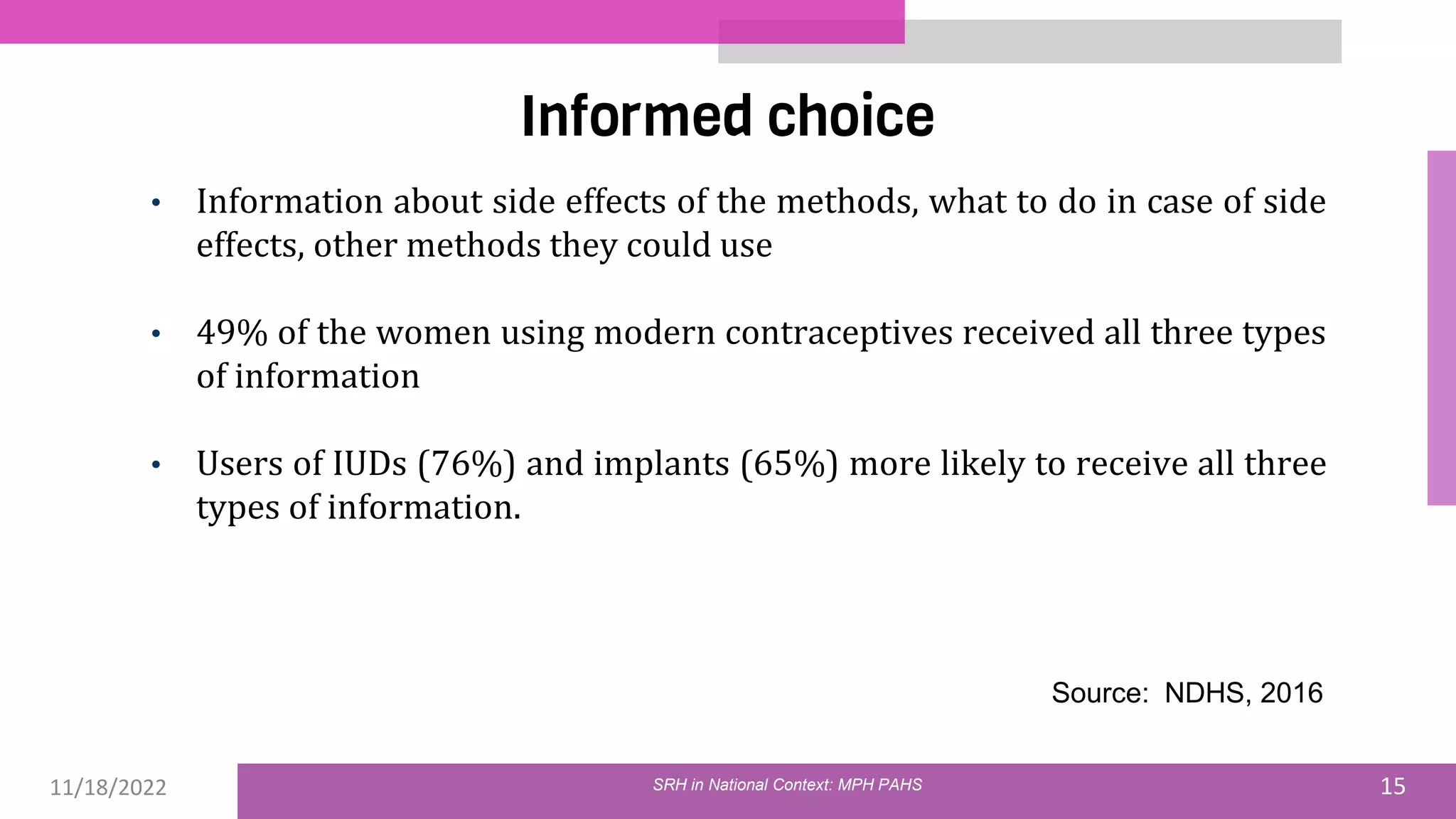 11/18/2022 15
Informed choice
• Information about side effects of the methods, what to do in case of side
effects, other methods they could use
• 49% of the women using modern contraceptives received all three types
of information
• Users of IUDs (76%) and implants (65%) more likely to receive all three
types of information.
Source: NDHS, 2016
SRH in National Context: MPH PAHS
 