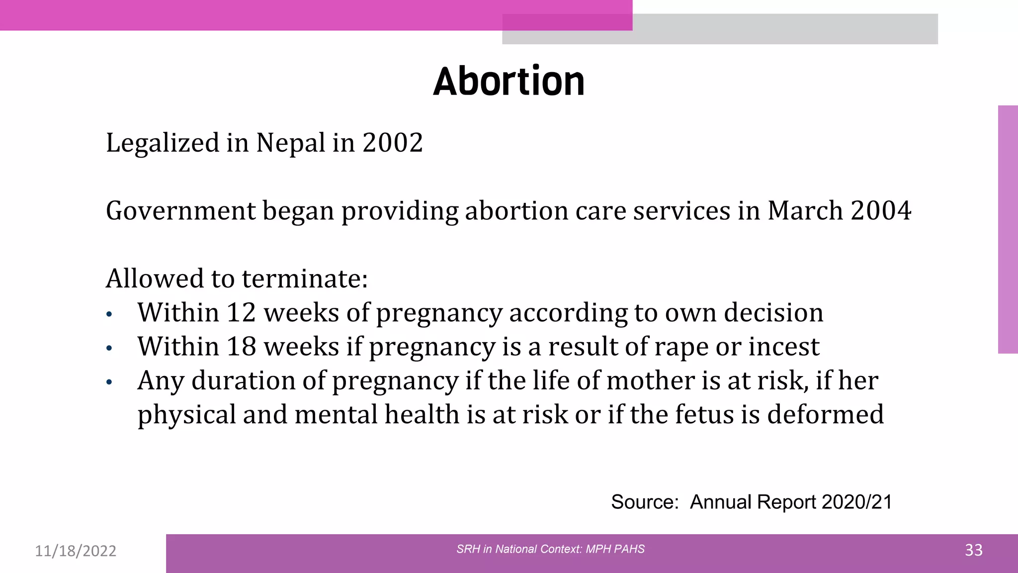 11/18/2022 33
Abortion
Legalized in Nepal in 2002
Government began providing abortion care services in March 2004
Allowed to terminate:
• Within 12 weeks of pregnancy according to own decision
• Within 18 weeks if pregnancy is a result of rape or incest
• Any duration of pregnancy if the life of mother is at risk, if her
physical and mental health is at risk or if the fetus is deformed
Source: Annual Report 2020/21
SRH in National Context: MPH PAHS
 