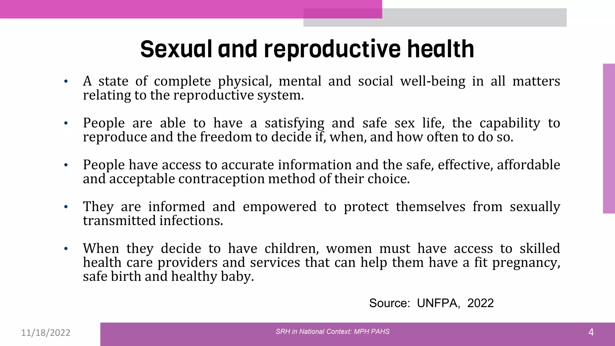 11/18/2022 4
Sexual and reproductive health
• A state of complete physical, mental and social well-being in all matters
relating to the reproductive system.
• People are able to have a satisfying and safe sex life, the capability to
reproduce and the freedom to decide if, when, and how often to do so.
• People have access to accurate information and the safe, effective, affordable
and acceptable contraception method of their choice.
• They are informed and empowered to protect themselves from sexually
transmitted infections.
• When they decide to have children, women must have access to skilled
health care providers and services that can help them have a fit pregnancy,
safe birth and healthy baby.
Source: UNFPA, 2022
SRH in National Context: MPH PAHS
 