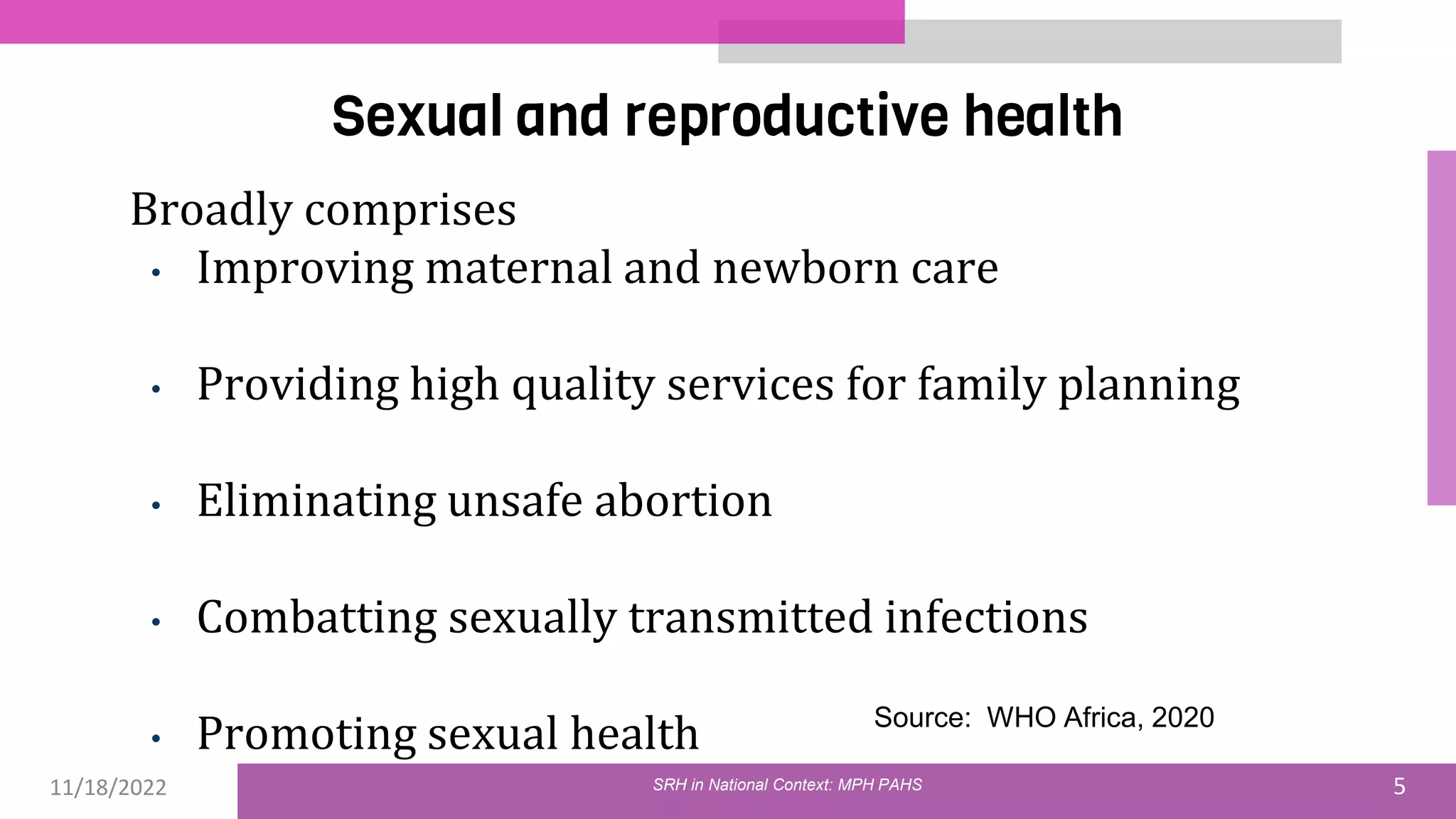11/18/2022 5
Sexual and reproductive health
Broadly comprises
• Improving maternal and newborn care
• Providing high quality services for family planning
• Eliminating unsafe abortion
• Combatting sexually transmitted infections
• Promoting sexual health Source: WHO Africa, 2020
SRH in National Context: MPH PAHS
 