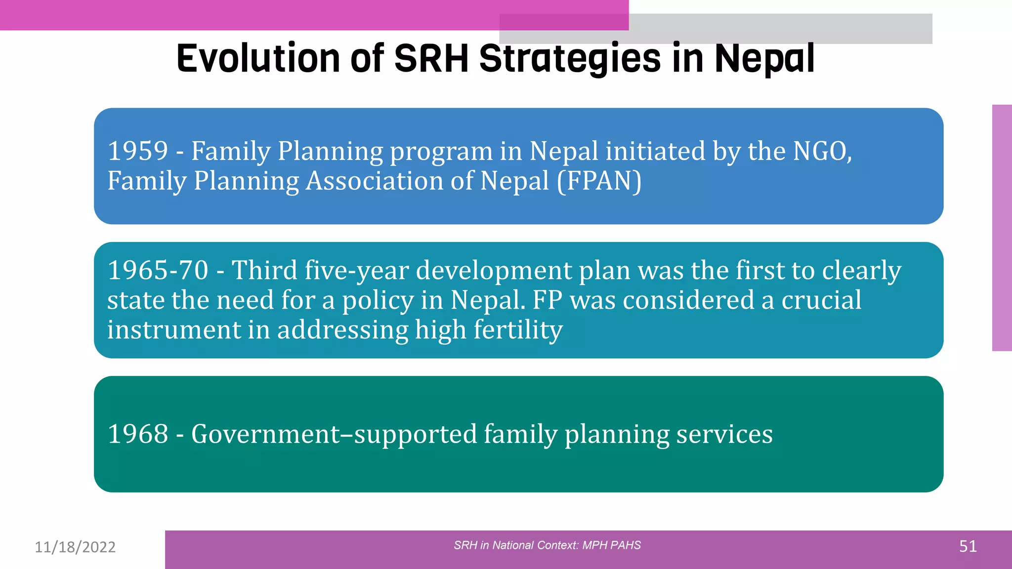 11/18/2022 51
Evolution of SRH Strategies in Nepal
SRH in National Context: MPH PAHS
1959 - Family Planning program in Nepal initiated by the NGO,
Family Planning Association of Nepal (FPAN)
1965-70 - Third five-year development plan was the first to clearly
state the need for a policy in Nepal. FP was considered a crucial
instrument in addressing high fertility
1968 - Government–supported family planning services
 