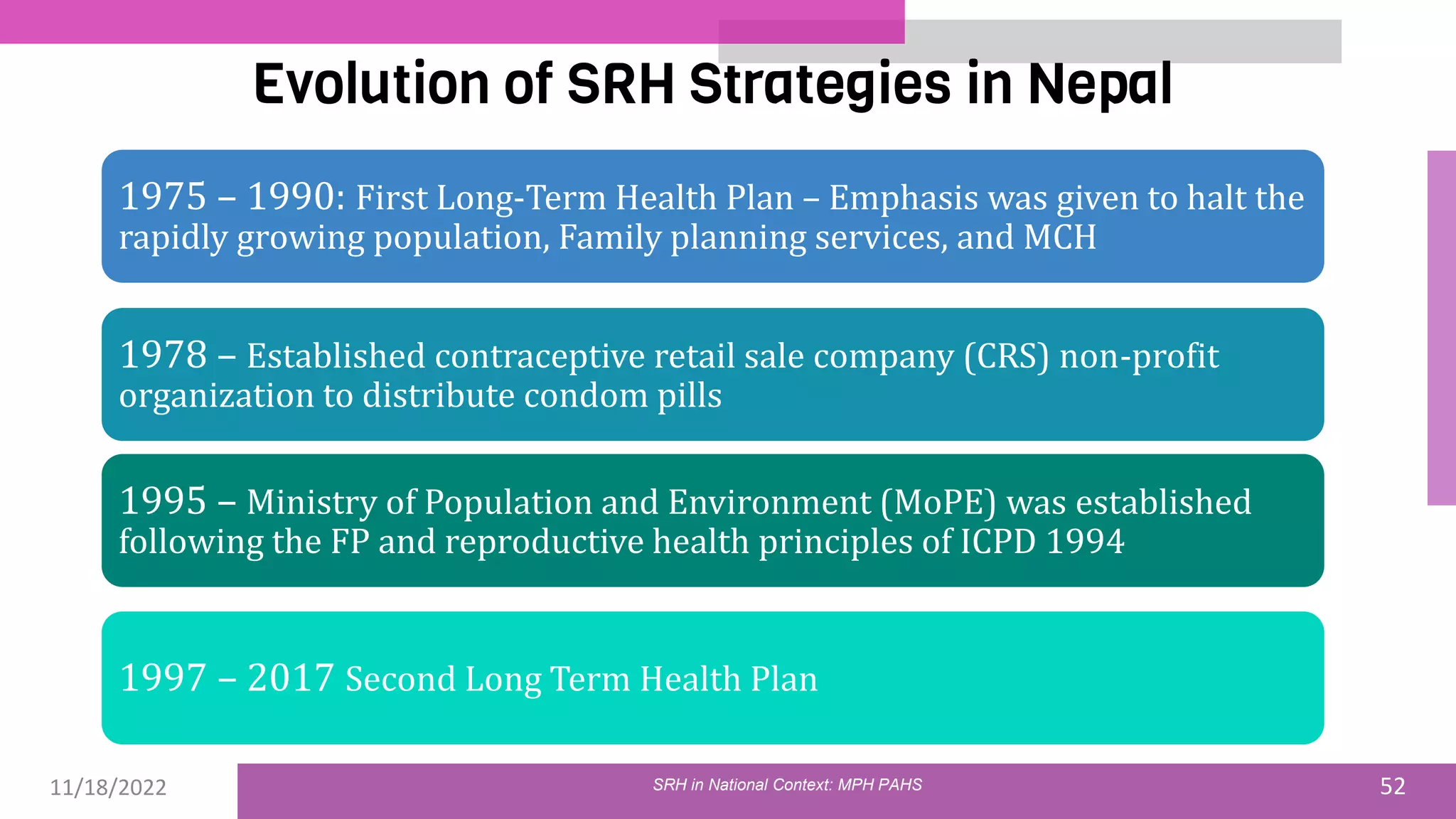 11/18/2022 52
Evolution of SRH Strategies in Nepal
SRH in National Context: MPH PAHS
1975 – 1990: First Long-Term Health Plan – Emphasis was given to halt the
rapidly growing population, Family planning services, and MCH
1978 – Established contraceptive retail sale company (CRS) non-profit
organization to distribute condom pills
1995 – Ministry of Population and Environment (MoPE) was established
following the FP and reproductive health principles of ICPD 1994
1997 – 2017 Second Long Term Health Plan
 