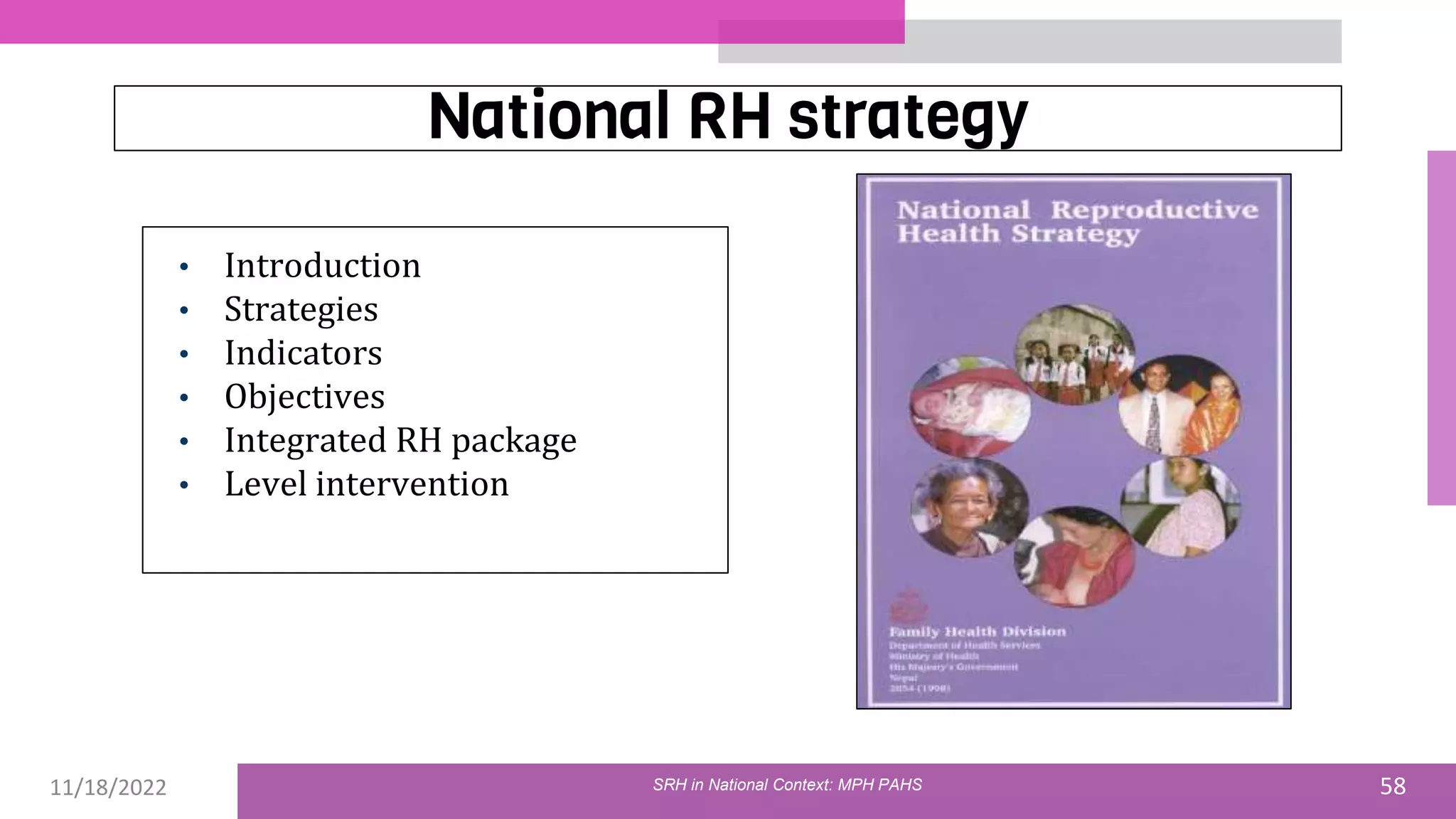 11/18/2022 58
National RH strategy
• Introduction
• Strategies
• Indicators
• Objectives
• Integrated RH package
• Level intervention
01
SRH in National Context: MPH PAHS
 