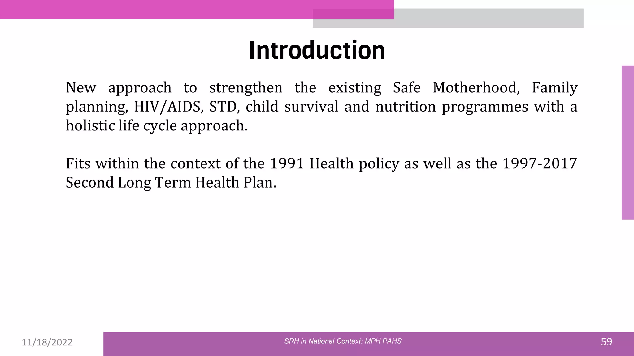 11/18/2022 59
Introduction
SRH in National Context: MPH PAHS
New approach to strengthen the existing Safe Motherhood, Family
planning, HIV/AIDS, STD, child survival and nutrition programmes with a
holistic life cycle approach.
Fits within the context of the 1991 Health policy as well as the 1997-2017
Second Long Term Health Plan.
 