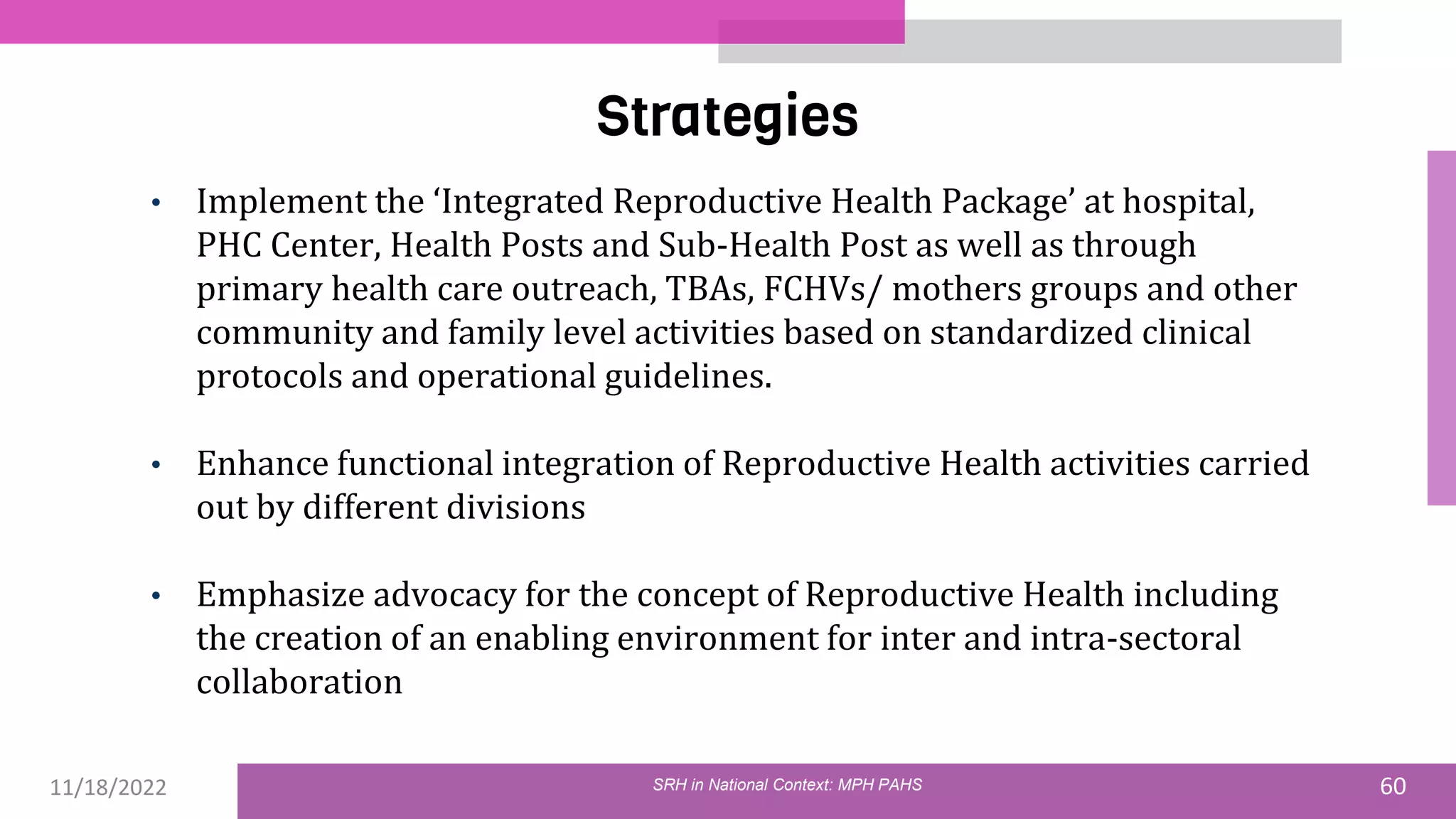 11/18/2022 60
Strategies
SRH in National Context: MPH PAHS
• Implement the ‘Integrated Reproductive Health Package’ at hospital,
PHC Center, Health Posts and Sub-Health Post as well as through
primary health care outreach, TBAs, FCHVs/ mothers groups and other
community and family level activities based on standardized clinical
protocols and operational guidelines.
• Enhance functional integration of Reproductive Health activities carried
out by different divisions
• Emphasize advocacy for the concept of Reproductive Health including
the creation of an enabling environment for inter and intra-sectoral
collaboration
 