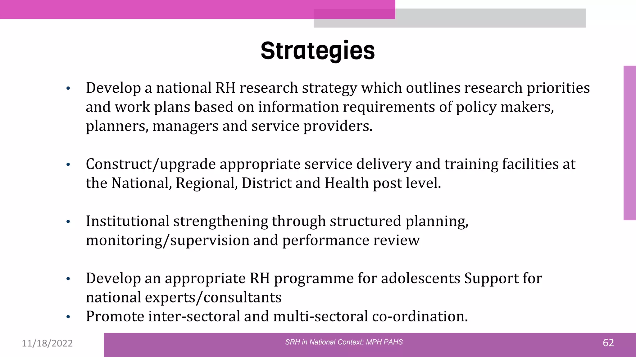 11/18/2022 62
Strategies
SRH in National Context: MPH PAHS
• Develop a national RH research strategy which outlines research priorities
and work plans based on information requirements of policy makers,
planners, managers and service providers.
• Construct/upgrade appropriate service delivery and training facilities at
the National, Regional, District and Health post level.
• Institutional strengthening through structured planning,
monitoring/supervision and performance review
• Develop an appropriate RH programme for adolescents Support for
national experts/consultants
• Promote inter-sectoral and multi-sectoral co-ordination.
 