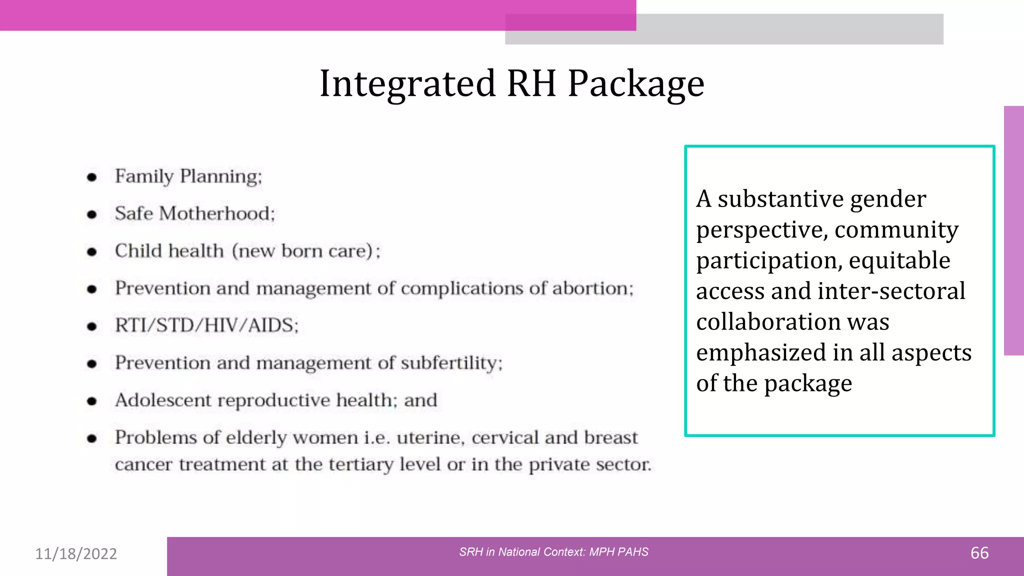 11/18/2022 66
Integrated RH Package
SRH in National Context: MPH PAHS
A substantive gender
perspective, community
participation, equitable
access and inter-sectoral
collaboration was
emphasized in all aspects
of the package
 