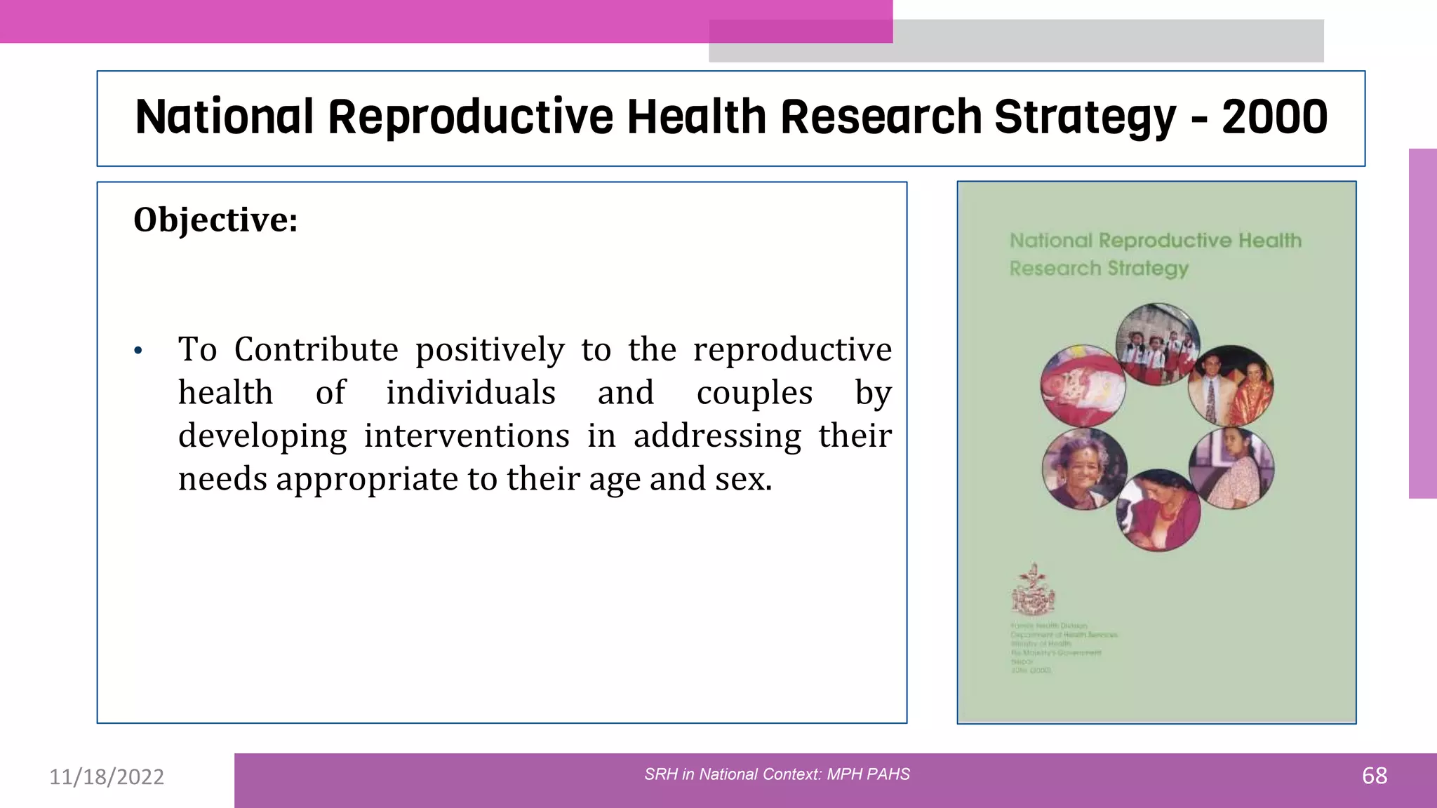 11/18/2022 68
National Reproductive Health Research Strategy - 2000
Objective:
• To Contribute positively to the reproductive
health of individuals and couples by
developing interventions in addressing their
needs appropriate to their age and sex.
SRH in National Context: MPH PAHS
 
