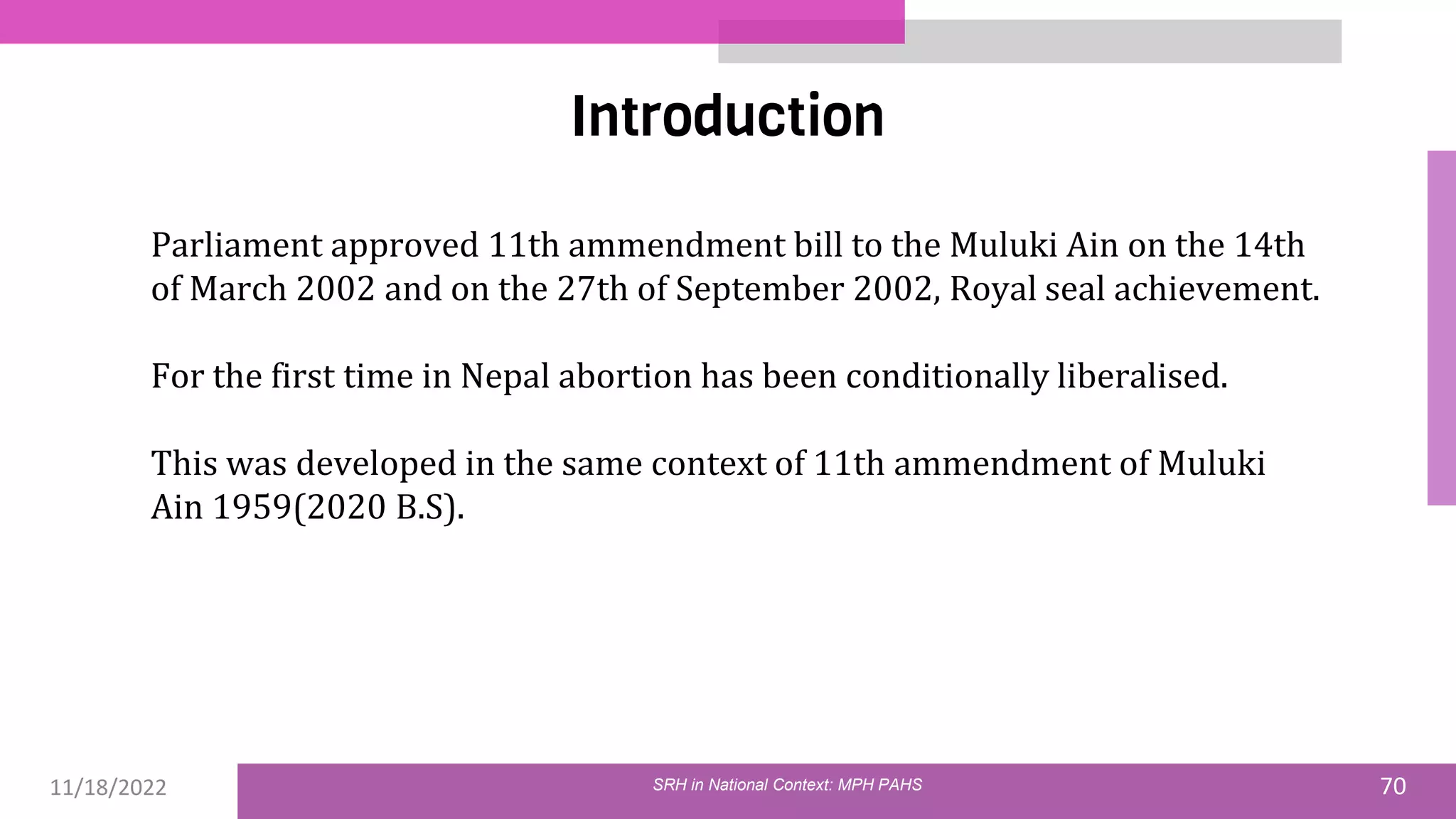 11/18/2022 70
Introduction
SRH in National Context: MPH PAHS
Parliament approved 11th ammendment bill to the Muluki Ain on the 14th
of March 2002 and on the 27th of September 2002, Royal seal achievement.
For the first time in Nepal abortion has been conditionally liberalised.
This was developed in the same context of 11th ammendment of Muluki
Ain 1959(2020 B.S).
 