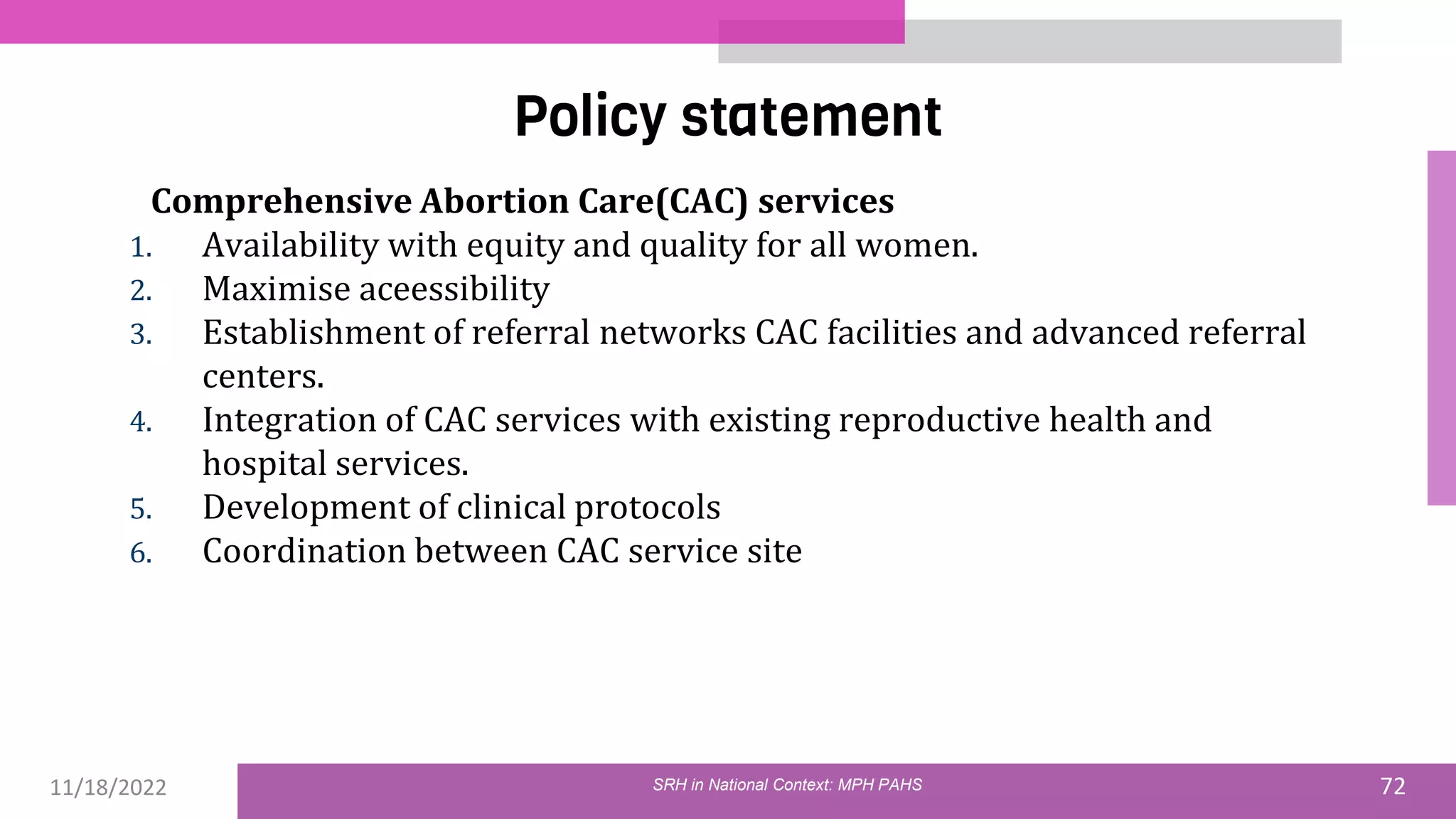 11/18/2022 72
Policy statement
SRH in National Context: MPH PAHS
Comprehensive Abortion Care(CAC) services
1. Availability with equity and quality for all women.
2. Maximise aceessibility
3. Establishment of referral networks CAC facilities and advanced referral
centers.
4. Integration of CAC services with existing reproductive health and
hospital services.
5. Development of clinical protocols
6. Coordination between CAC service site
 
