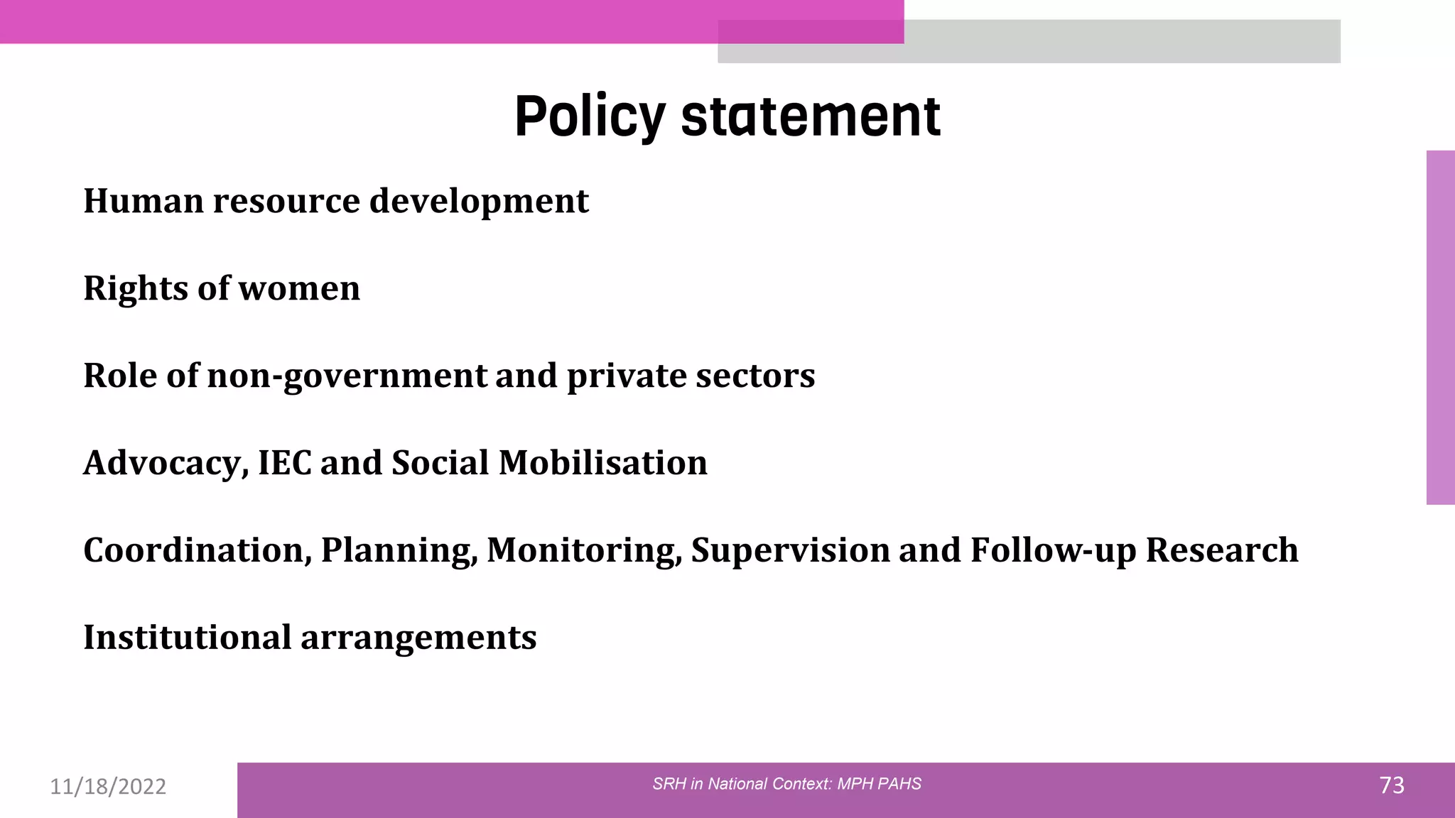 11/18/2022 73
Policy statement
SRH in National Context: MPH PAHS
Human resource development
Rights of women
Role of non-government and private sectors
Advocacy, IEC and Social Mobilisation
Coordination, Planning, Monitoring, Supervision and Follow-up Research
Institutional arrangements
 