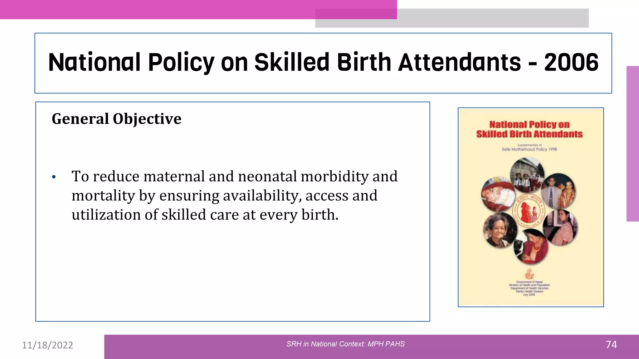 11/18/2022 74
National Policy on Skilled Birth Attendants - 2006
General Objective
• To reduce maternal and neonatal morbidity and
mortality by ensuring availability, access and
utilization of skilled care at every birth.
SRH in National Context: MPH PAHS
 