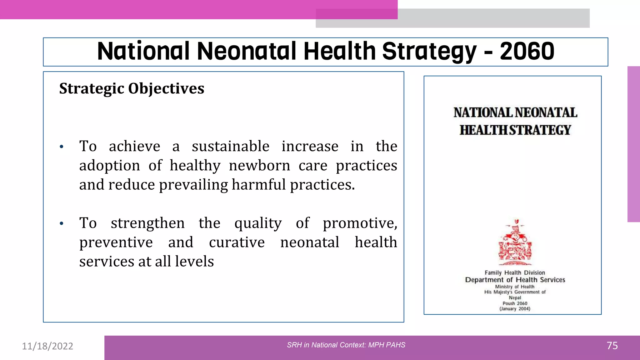 11/18/2022 75
National Neonatal Health Strategy - 2060
Strategic Objectives
• To achieve a sustainable increase in the
adoption of healthy newborn care practices
and reduce prevailing harmful practices.
• To strengthen the quality of promotive,
preventive and curative neonatal health
services at all levels
SRH in National Context: MPH PAHS
 