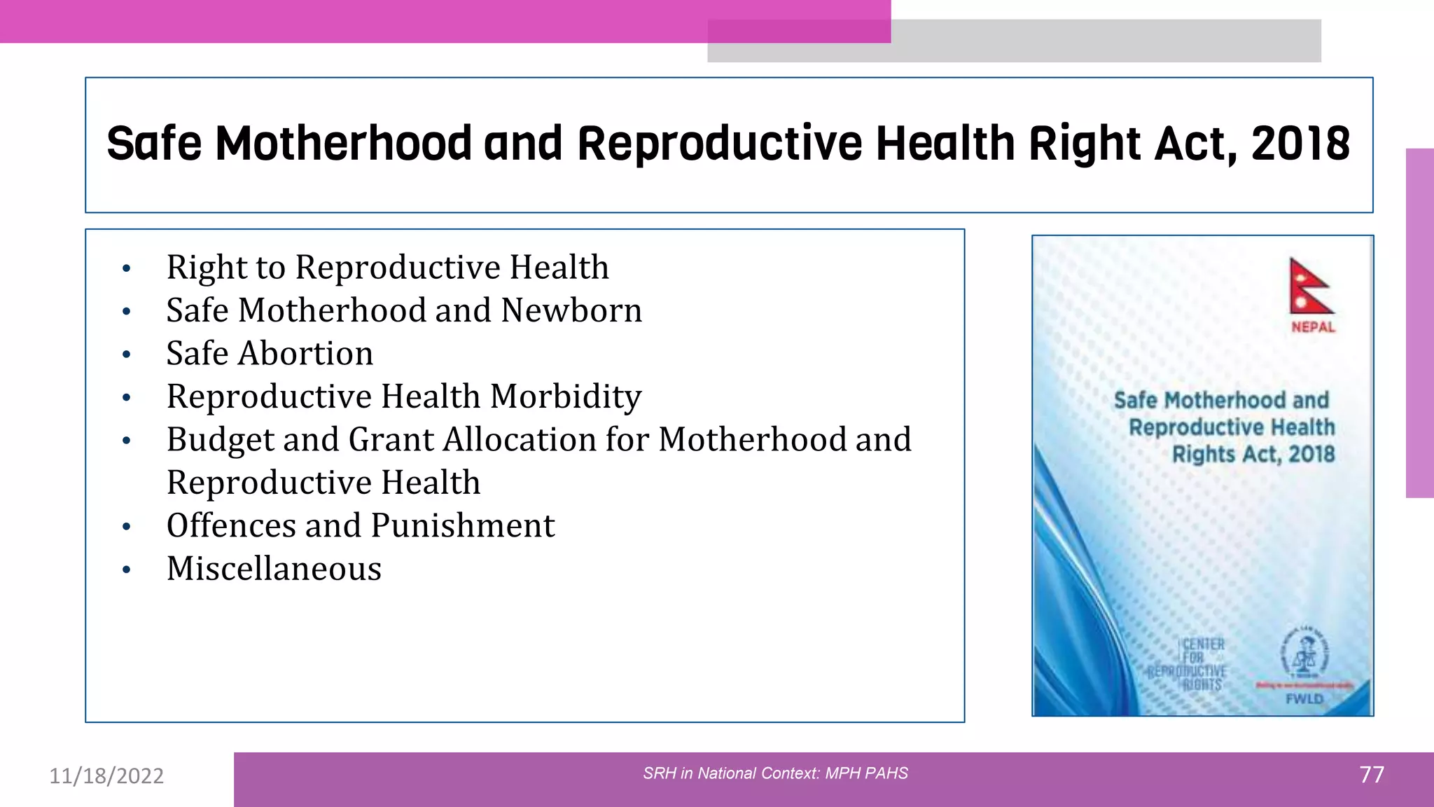 11/18/2022 77
Safe Motherhood and Reproductive Health Right Act, 2018
• Right to Reproductive Health
• Safe Motherhood and Newborn
• Safe Abortion
• Reproductive Health Morbidity
• Budget and Grant Allocation for Motherhood and
Reproductive Health
• Offences and Punishment
• Miscellaneous
SRH in National Context: MPH PAHS
 