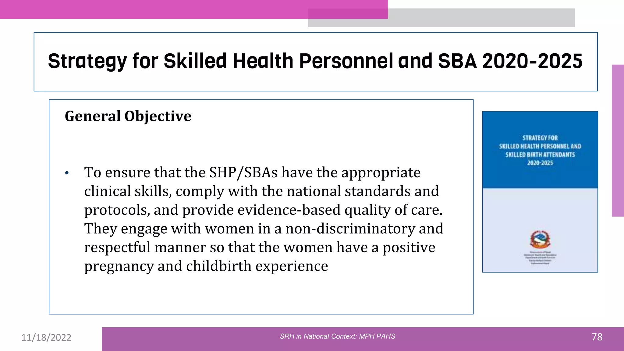 11/18/2022 78
Strategy for Skilled Health Personnel and SBA 2020-2025
General Objective
• To ensure that the SHP/SBAs have the appropriate
clinical skills, comply with the national standards and
protocols, and provide evidence-based quality of care.
They engage with women in a non-discriminatory and
respectful manner so that the women have a positive
pregnancy and childbirth experience
SRH in National Context: MPH PAHS
 
