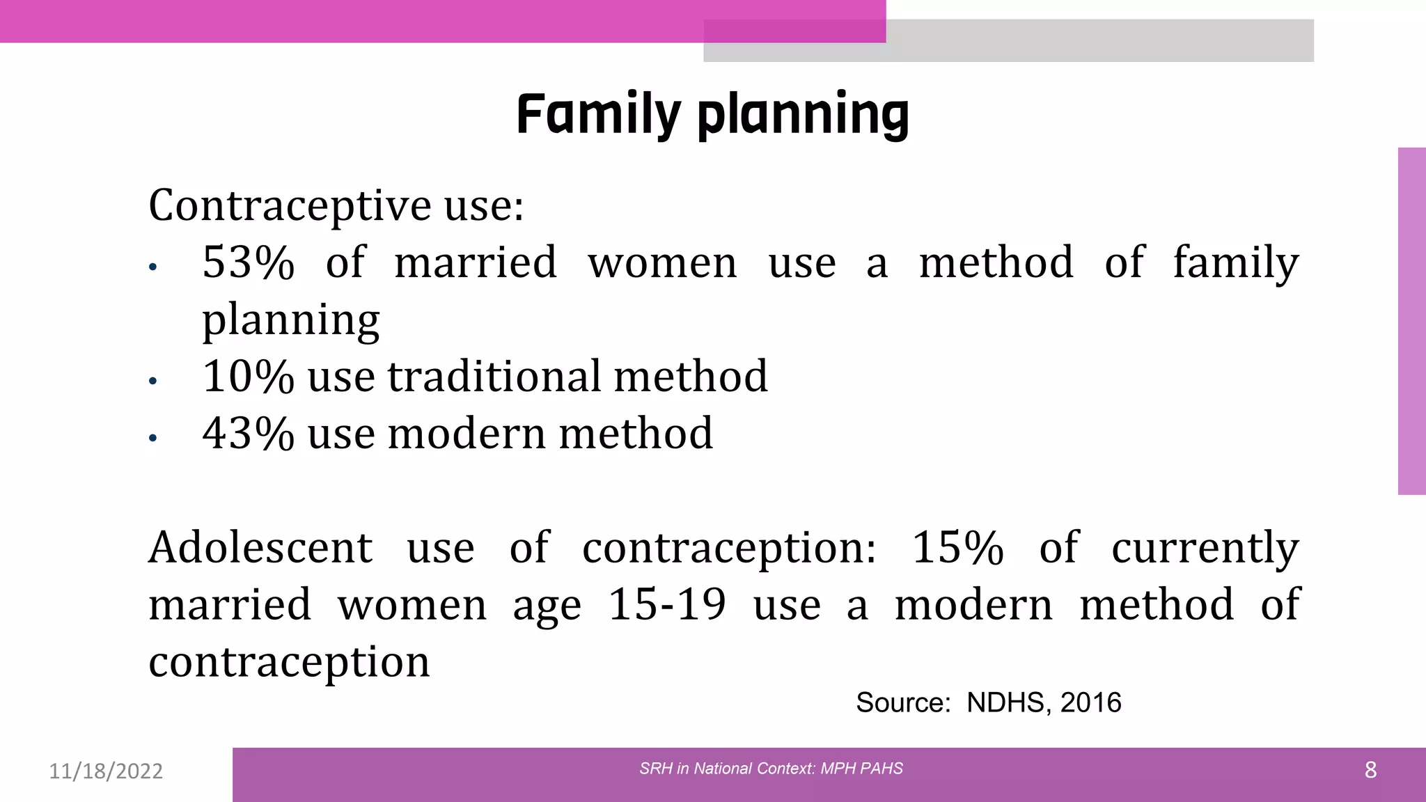 11/18/2022 8
Family planning
Contraceptive use:
• 53% of married women use a method of family
planning
• 10% use traditional method
• 43% use modern method
Adolescent use of contraception: 15% of currently
married women age 15-19 use a modern method of
contraception
Source: NDHS, 2016
SRH in National Context: MPH PAHS
 