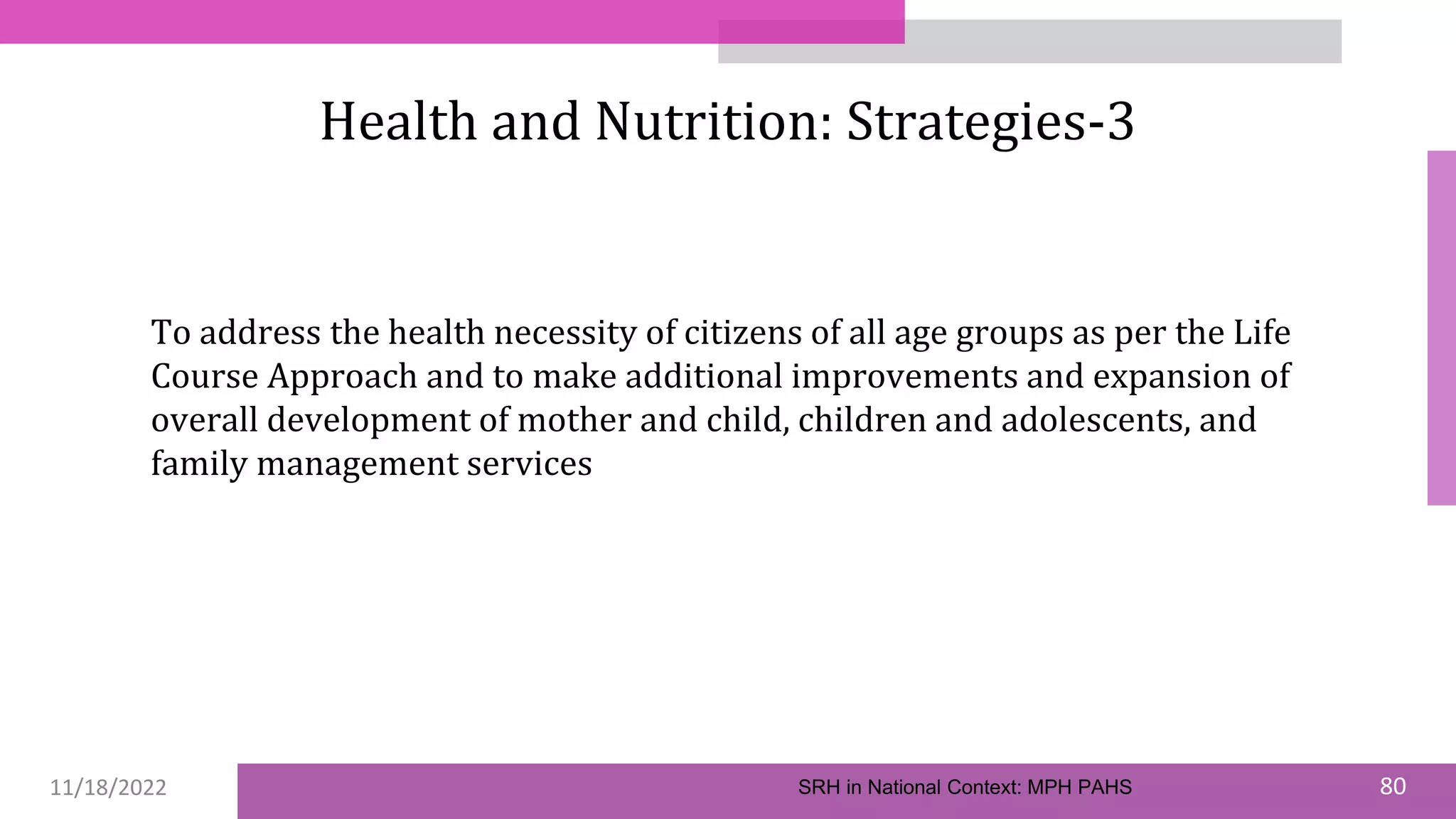 11/18/2022 80
Health and Nutrition: Strategies-3
To address the health necessity of citizens of all age groups as per the Life
Course Approach and to make additional improvements and expansion of
overall development of mother and child, children and adolescents, and
family management services
SRH in National Context: MPH PAHS
 