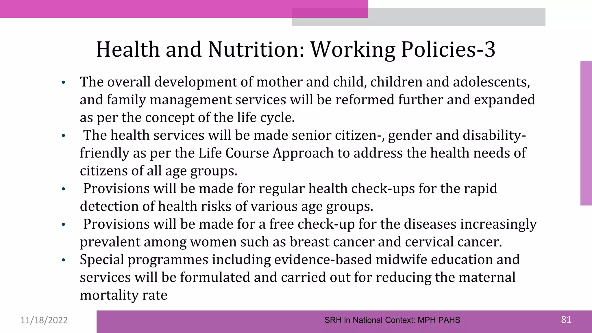 11/18/2022 81
Health and Nutrition: Working Policies-3
• The overall development of mother and child, children and adolescents,
and family management services will be reformed further and expanded
as per the concept of the life cycle.
• The health services will be made senior citizen-, gender and disability-
friendly as per the Life Course Approach to address the health needs of
citizens of all age groups.
• Provisions will be made for regular health check-ups for the rapid
detection of health risks of various age groups.
• Provisions will be made for a free check-up for the diseases increasingly
prevalent among women such as breast cancer and cervical cancer.
• Special programmes including evidence-based midwife education and
services will be formulated and carried out for reducing the maternal
mortality rate
SRH in National Context: MPH PAHS
 