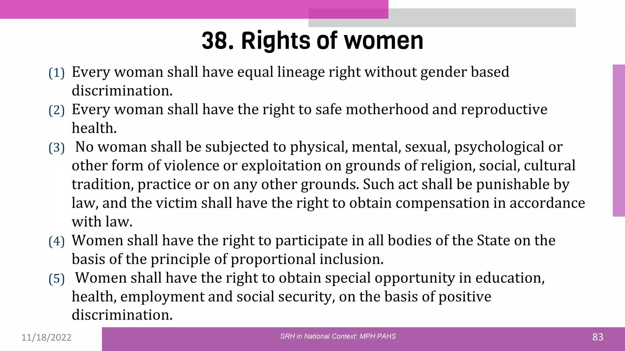 11/18/2022 83
38. Rights of women
(1) Every woman shall have equal lineage right without gender based
discrimination.
(2) Every woman shall have the right to safe motherhood and reproductive
health.
(3) No woman shall be subjected to physical, mental, sexual, psychological or
other form of violence or exploitation on grounds of religion, social, cultural
tradition, practice or on any other grounds. Such act shall be punishable by
law, and the victim shall have the right to obtain compensation in accordance
with law.
(4) Women shall have the right to participate in all bodies of the State on the
basis of the principle of proportional inclusion.
(5) Women shall have the right to obtain special opportunity in education,
health, employment and social security, on the basis of positive
discrimination.
SRH in National Context: MPH PAHS
 