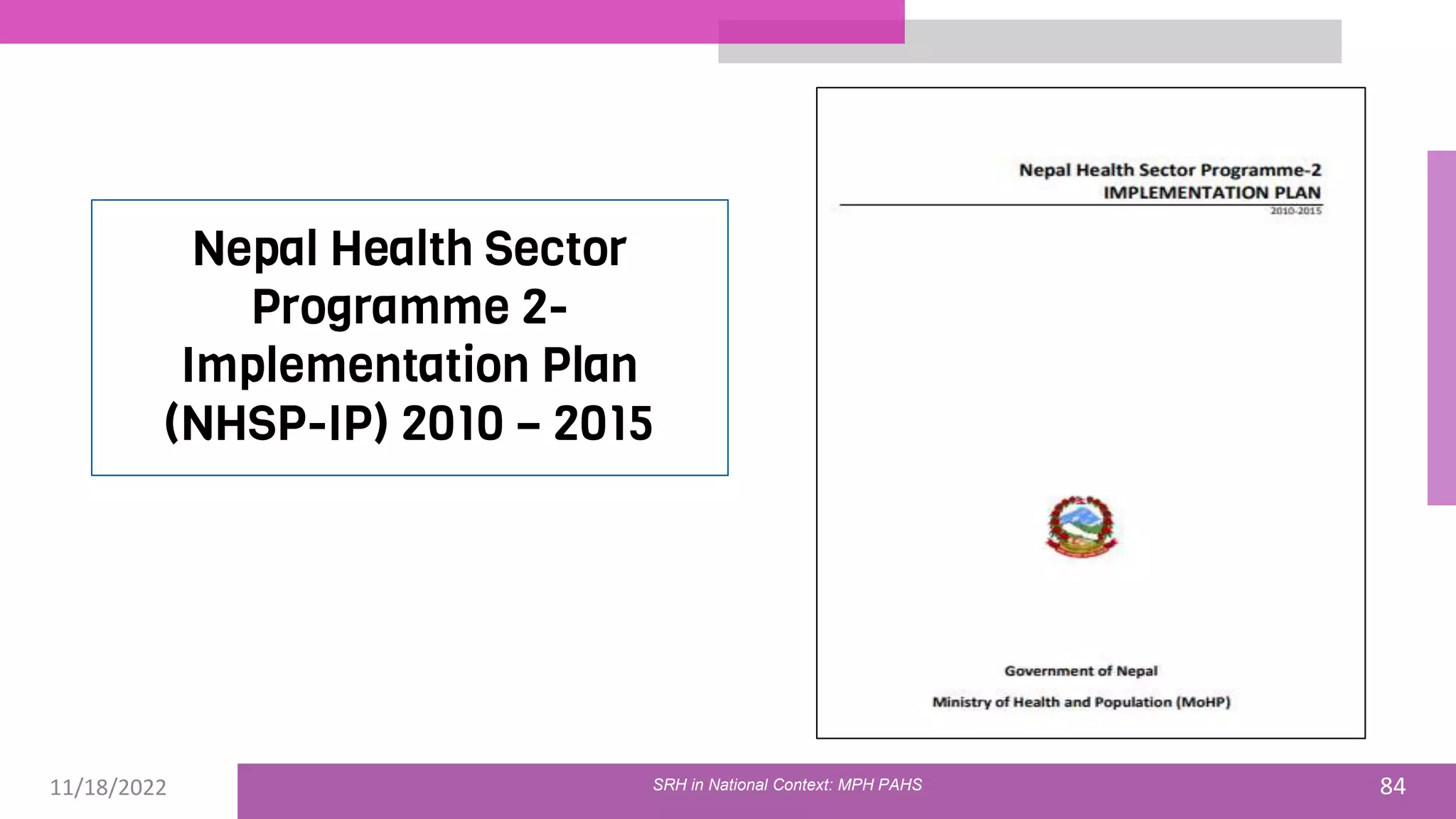 11/18/2022 84
Nepal Health Sector
Programme 2-
Implementation Plan
(NHSP-IP) 2010 – 2015
SRH in National Context: MPH PAHS
 
