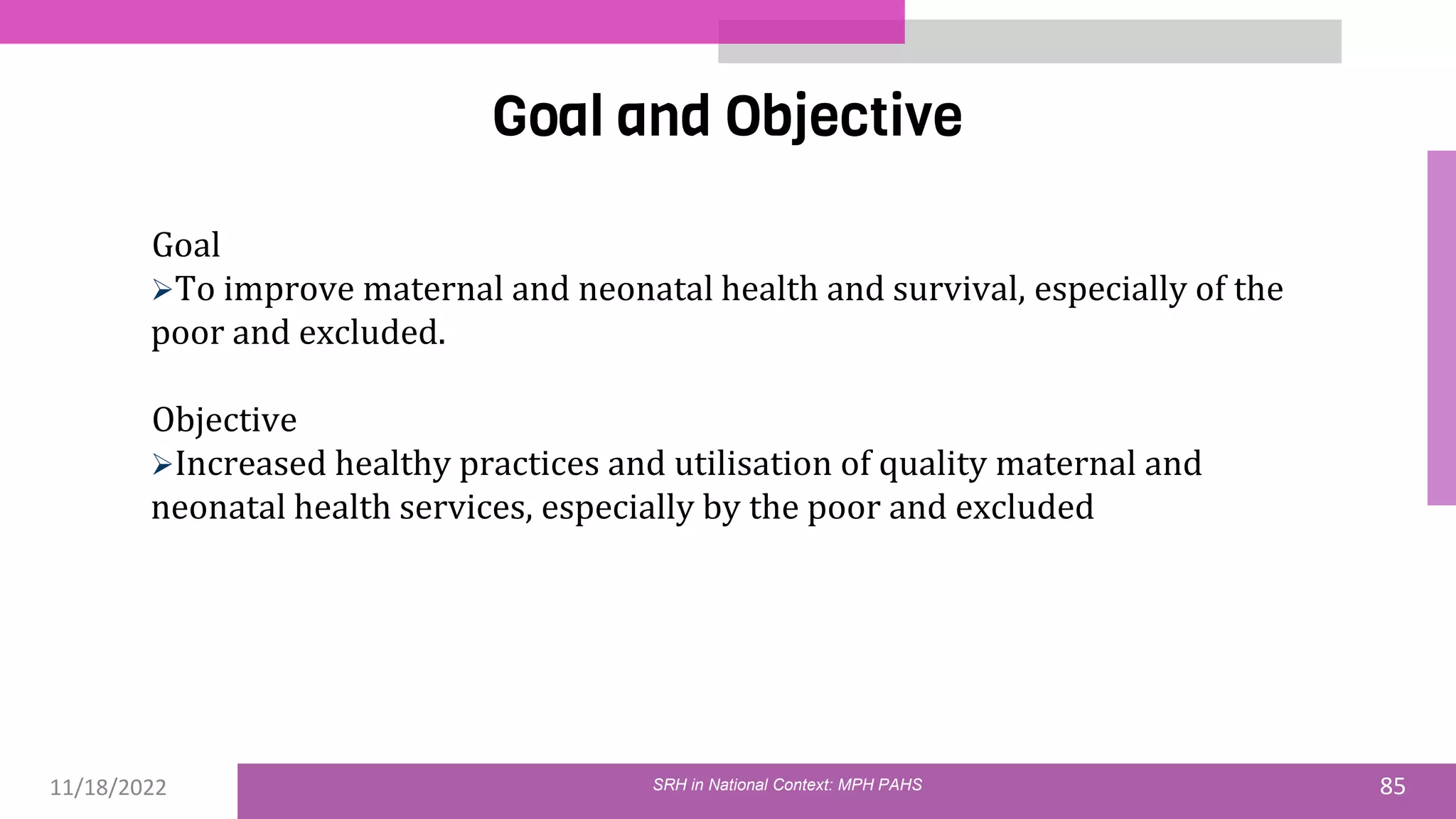 11/18/2022 85
Goal and Objective
Goal
To improve maternal and neonatal health and survival, especially of the
poor and excluded.
Objective
Increased healthy practices and utilisation of quality maternal and
neonatal health services, especially by the poor and excluded
SRH in National Context: MPH PAHS
 