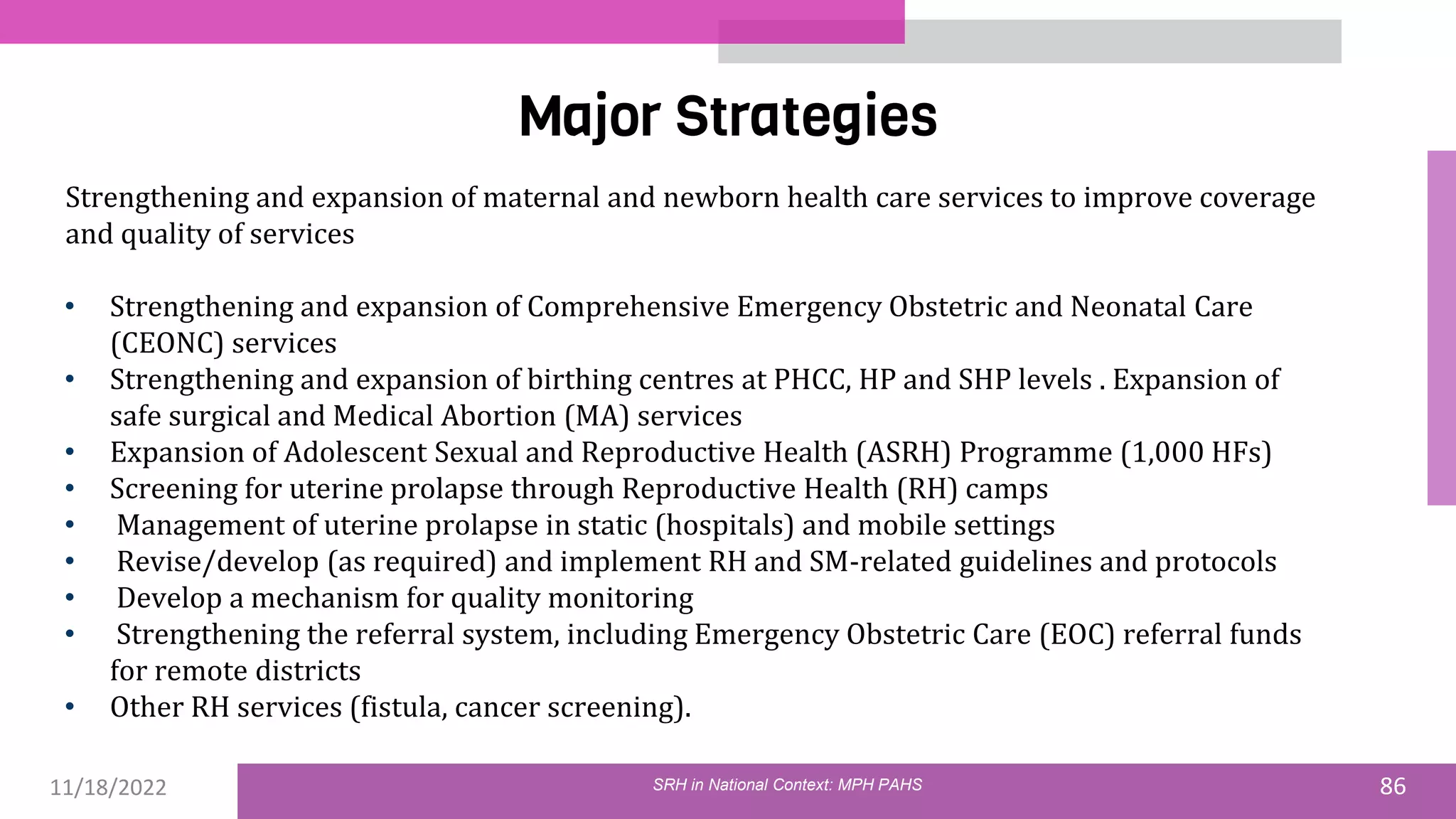 11/18/2022 86
Major Strategies
Strengthening and expansion of maternal and newborn health care services to improve coverage
and quality of services
• Strengthening and expansion of Comprehensive Emergency Obstetric and Neonatal Care
(CEONC) services
• Strengthening and expansion of birthing centres at PHCC, HP and SHP levels . Expansion of
safe surgical and Medical Abortion (MA) services
• Expansion of Adolescent Sexual and Reproductive Health (ASRH) Programme (1,000 HFs)
• Screening for uterine prolapse through Reproductive Health (RH) camps
• Management of uterine prolapse in static (hospitals) and mobile settings
• Revise/develop (as required) and implement RH and SM-related guidelines and protocols
• Develop a mechanism for quality monitoring
• Strengthening the referral system, including Emergency Obstetric Care (EOC) referral funds
for remote districts
• Other RH services (fistula, cancer screening).
SRH in National Context: MPH PAHS
 