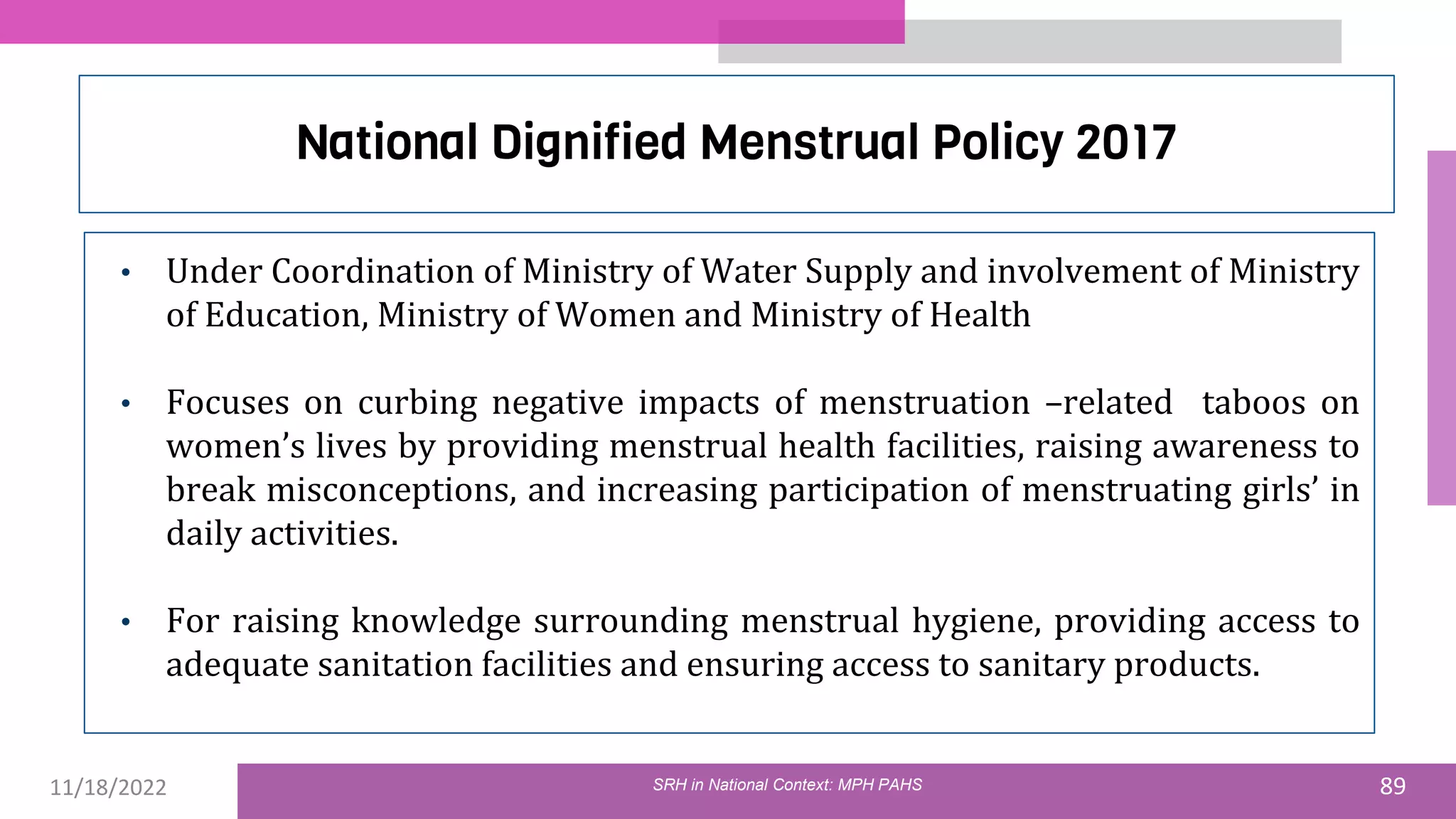 11/18/2022 89
National Dignified Menstrual Policy 2017
• Under Coordination of Ministry of Water Supply and involvement of Ministry
of Education, Ministry of Women and Ministry of Health
• Focuses on curbing negative impacts of menstruation –related taboos on
women’s lives by providing menstrual health facilities, raising awareness to
break misconceptions, and increasing participation of menstruating girls’ in
daily activities.
• For raising knowledge surrounding menstrual hygiene, providing access to
adequate sanitation facilities and ensuring access to sanitary products.
SRH in National Context: MPH PAHS
 