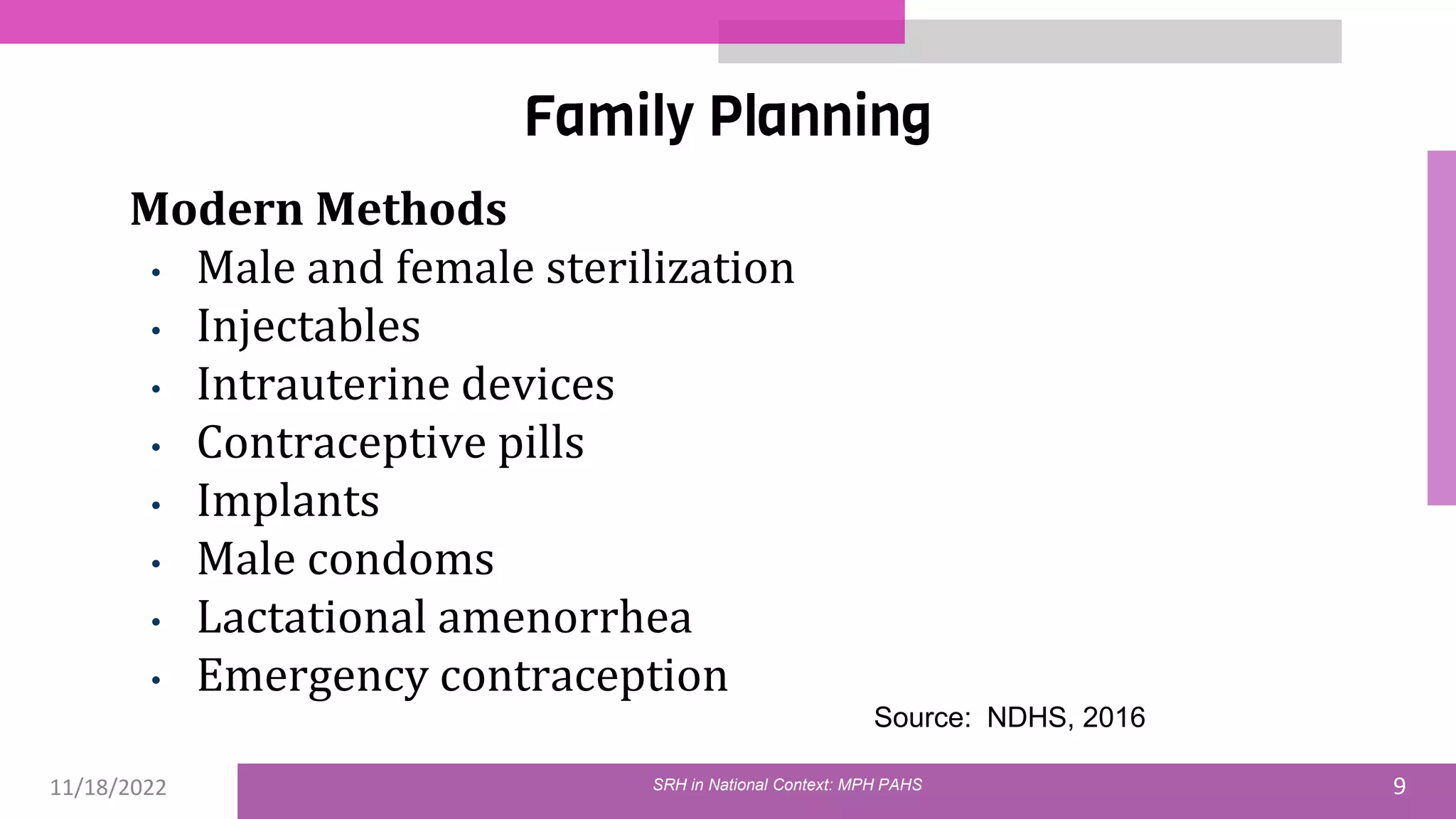 11/18/2022 9
Family Planning
Modern Methods
• Male and female sterilization
• Injectables
• Intrauterine devices
• Contraceptive pills
• Implants
• Male condoms
• Lactational amenorrhea
• Emergency contraception
Source: NDHS, 2016
SRH in National Context: MPH PAHS
 