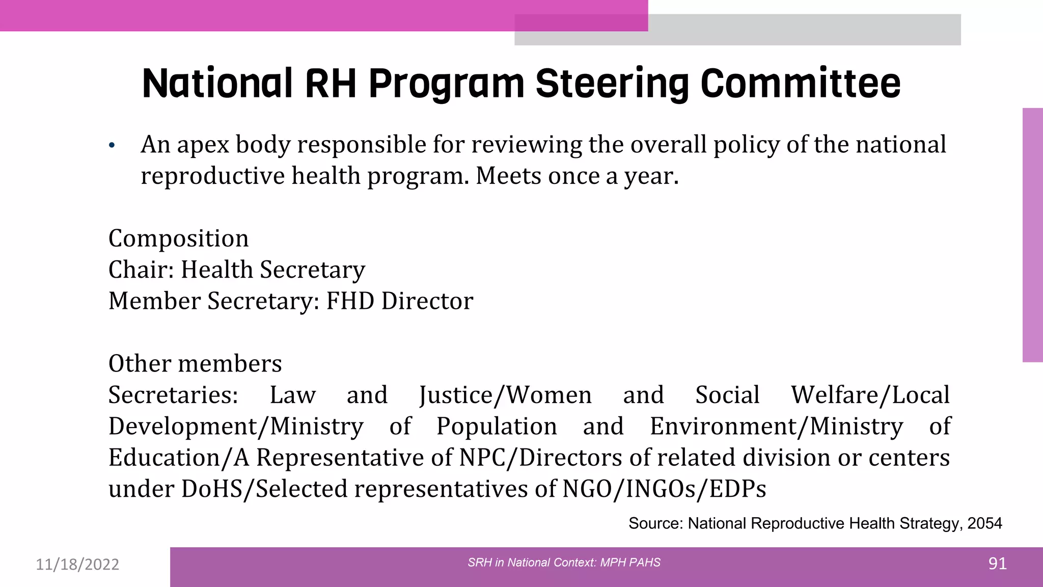 11/18/2022 91
National RH Program Steering Committee
SRH in National Context: MPH PAHS
• An apex body responsible for reviewing the overall policy of the national
reproductive health program. Meets once a year.
Composition
Chair: Health Secretary
Member Secretary: FHD Director
Other members
Secretaries: Law and Justice/Women and Social Welfare/Local
Development/Ministry of Population and Environment/Ministry of
Education/A Representative of NPC/Directors of related division or centers
under DoHS/Selected representatives of NGO/INGOs/EDPs
Source: National Reproductive Health Strategy, 2054
 
