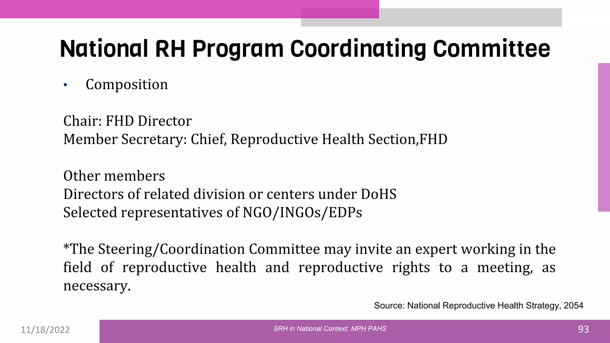 11/18/2022 93
National RH Program Coordinating Committee
SRH in National Context: MPH PAHS
• Composition
Chair: FHD Director
Member Secretary: Chief, Reproductive Health Section,FHD
Other members
Directors of related division or centers under DoHS
Selected representatives of NGO/INGOs/EDPs
*The Steering/Coordination Committee may invite an expert working in the
field of reproductive health and reproductive rights to a meeting, as
necessary.
Source: National Reproductive Health Strategy, 2054
 