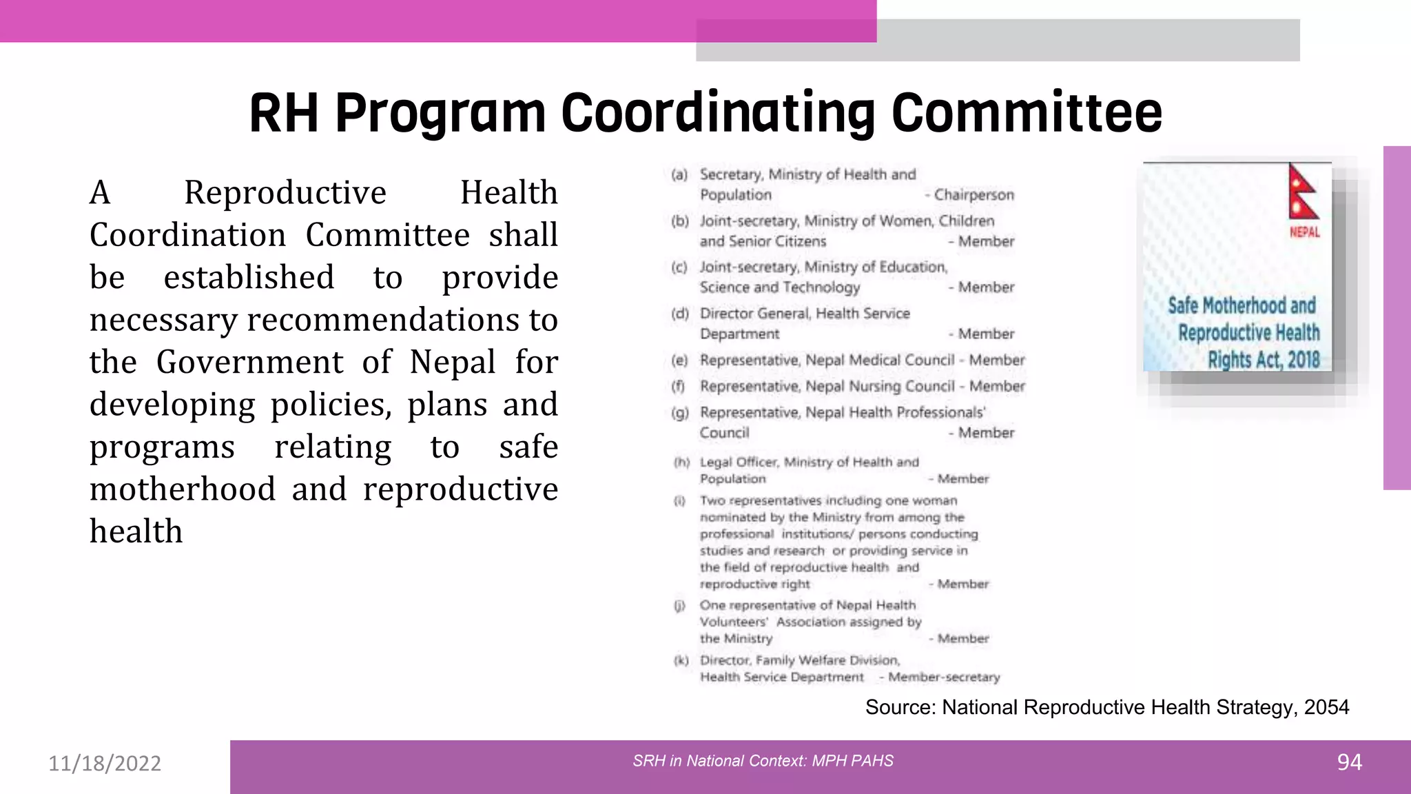 11/18/2022 94
RH Program Coordinating Committee
SRH in National Context: MPH PAHS
Source: National Reproductive Health Strategy, 2054
A Reproductive Health
Coordination Committee shall
be established to provide
necessary recommendations to
the Government of Nepal for
developing policies, plans and
programs relating to safe
motherhood and reproductive
health
 