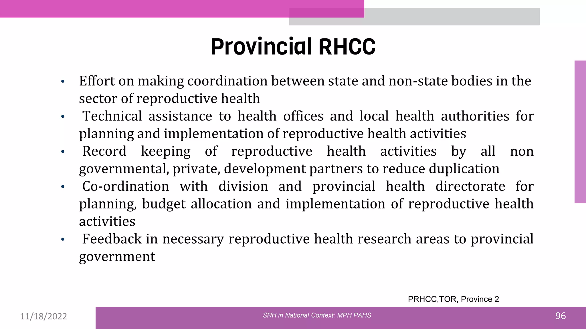 11/18/2022 96
Provincial RHCC
SRH in National Context: MPH PAHS
• Effort on making coordination between state and non-state bodies in the
sector of reproductive health
• Technical assistance to health offices and local health authorities for
planning and implementation of reproductive health activities
• Record keeping of reproductive health activities by all non
governmental, private, development partners to reduce duplication
• Co-ordination with division and provincial health directorate for
planning, budget allocation and implementation of reproductive health
activities
• Feedback in necessary reproductive health research areas to provincial
government
PRHCC,TOR, Province 2
 