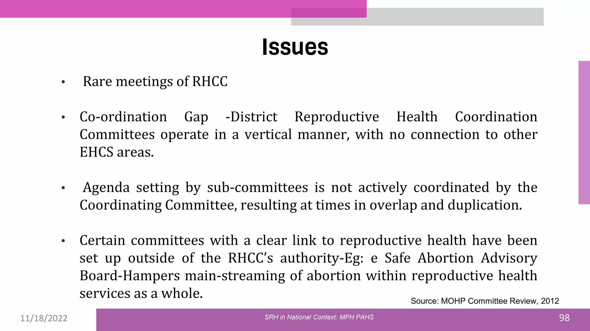 11/18/2022 98
Issues
SRH in National Context: MPH PAHS
• Rare meetings of RHCC
• Co-ordination Gap -District Reproductive Health Coordination
Committees operate in a vertical manner, with no connection to other
EHCS areas.
• Agenda setting by sub-committees is not actively coordinated by the
Coordinating Committee, resulting at times in overlap and duplication.
• Certain committees with a clear link to reproductive health have been
set up outside of the RHCC’s authority-Eg: e Safe Abortion Advisory
Board-Hampers main-streaming of abortion within reproductive health
services as a whole. Source: MOHP Committee Review, 2012
 