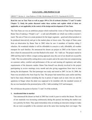 1
TATA NANO – THE PEOPLE’S CAR
GROUP 7, Section A - Arun Pathrose (11106), Harikrishnan B (11215), Vancheesh H (11157)
Read the case on Tata Nano as well as pages 199 to 216 of textbook (Sections 7.3 and 7.4 under
Chapter 7). Study the points discussed under these sections and explain which of them are
applicable, or not applicable, in the context of the design and development of Tata Nano.
The Tata Nano car was an ambitious project which realized the vision of Tata Group Chairman
Ratan Tata of making a “People’s car” – a safe and affordable car which was within everyone’s
reach. The aim of Tata is to create products for the larger segments – good and robust products to
be produced innovatively and get to the market place at lower costs. The origin of Nano came
from an observation by Ratan Tata in 2002 when he saw 4 members of families riding 2
wheelers. He wondered whether it will be affordable to conceive a safe, affordable, all weather
transport for such families. He announced his dream car project in 2003 at the Geneva Auto
show where he announced the cost that flashed in his mind – Rs 1 lakh car. The project started in
2004 and they had to follow a target costing approach since the cost of car should not exceed Rs
1 lakh. This was achieved by cutting down costs on parts and at the same time not compromising
on customer safety, comfort and performance of the car and meeting all regulatory and safety
requirements of the domestic market. Ratan Tata himself was directly involved in the project
participating in review meetings every month and also giving suggestions from time to time
during the development. The first prototype was ready and tested in 2007. In Jan 10, 2008, the
Nano was unveiled at the Auto Expo by Tata. The project had started four years earlier and they
had to face many obstacles including the rise in prices of inputs such as steel, tires etc and the
agitations in Singur where the plant was supposed to be installed; still, the standard version of
the car was launched at the promised price of Rs 1 lakh excluding VAT and transport.
We will discuss the points in Section 7.3 and 7.4 of the textbook.
1. Accelerated time to market
Tata announced the dream car back in 2003 but it took 6 years to realize the dream. The cost
of raw materials was increasing continuously during this period, but hitting the market was
not a priority for them. They spent tremendous time on making an innovative design to make
the car more acceptable to the customer and at the same time meeting their cost target. The
 