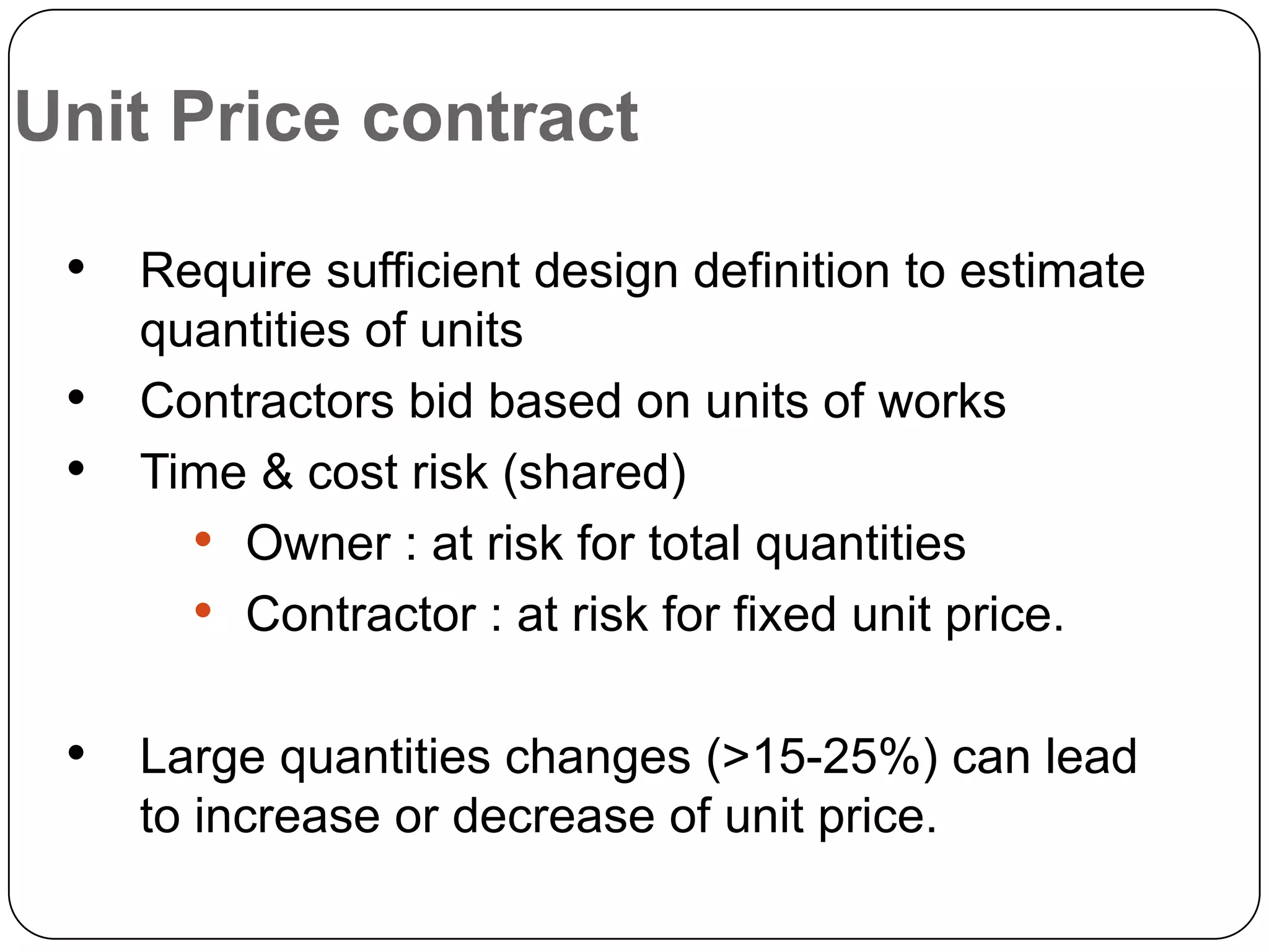 Unit Price contract
• Require sufficient design definition to estimate
quantities of units
• Contractors bid based on units of works
• Time & cost risk (shared)
• Owner : at risk for total quantities
• Contractor : at risk for fixed unit price.
• Large quantities changes (>15-25%) can lead
to increase or decrease of unit price.
 