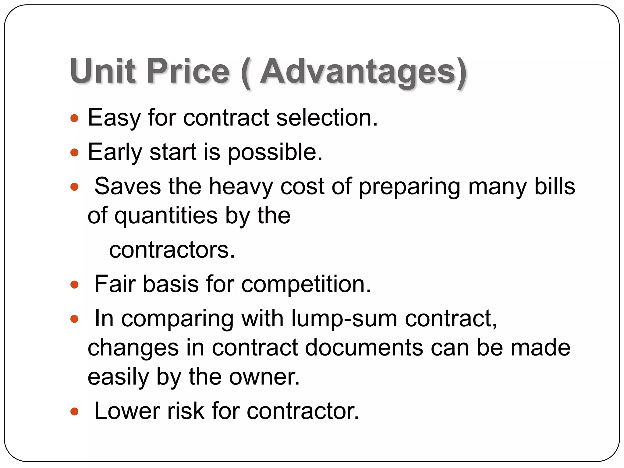 Unit Price ( Advantages)
 Easy for contract selection.
 Early start is possible.
 Saves the heavy cost of preparing many bills
of quantities by the
contractors.
 Fair basis for competition.
 In comparing with lump-sum contract,
changes in contract documents can be made
easily by the owner.
 Lower risk for contractor.
 