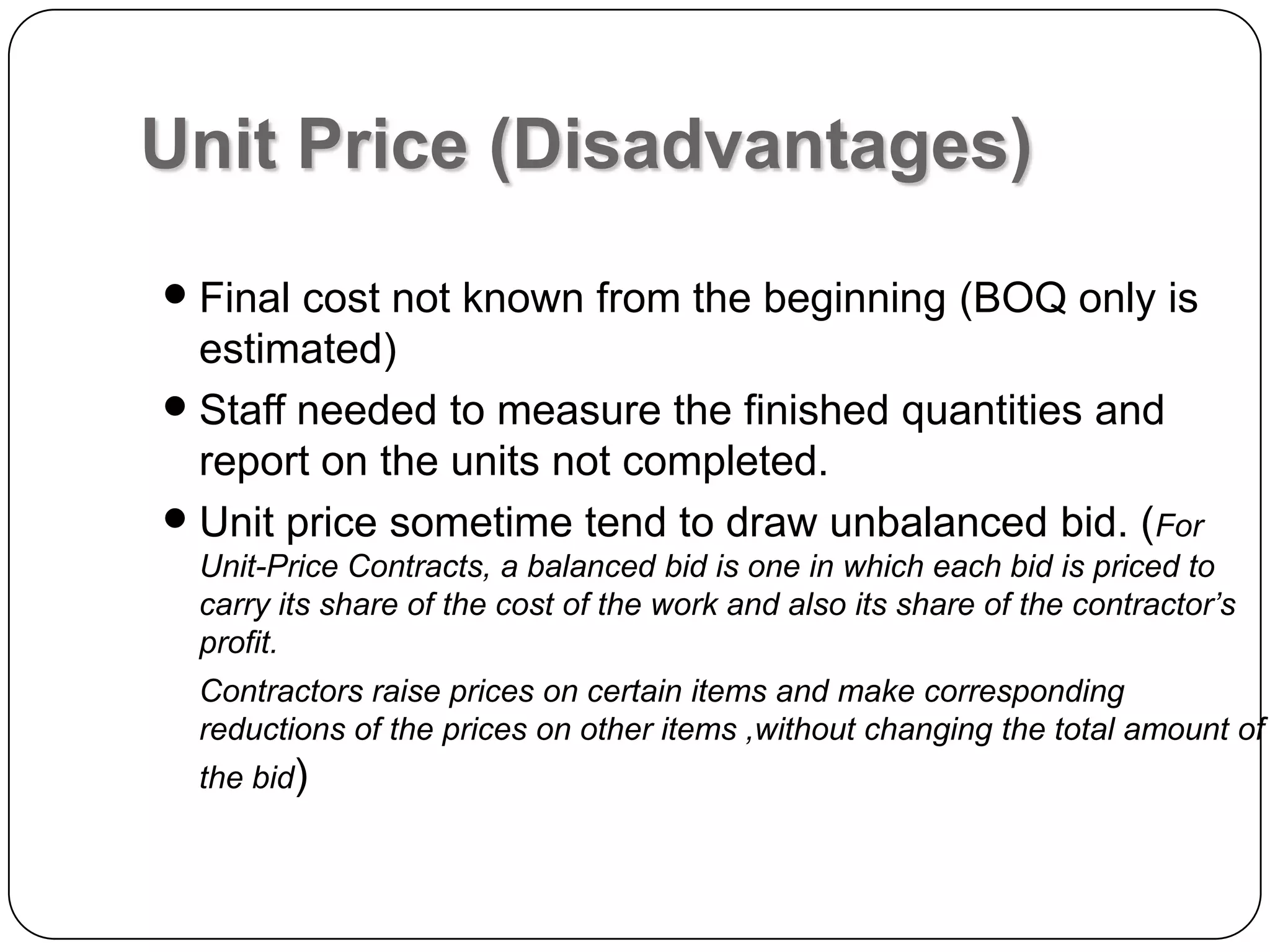 Unit Price (Disadvantages)
 Final cost not known from the beginning (BOQ only is
estimated)
 Staff needed to measure the finished quantities and
report on the units not completed.
 Unit price sometime tend to draw unbalanced bid. (For
Unit-Price Contracts, a balanced bid is one in which each bid is priced to
carry its share of the cost of the work and also its share of the contractor’s
profit.
Contractors raise prices on certain items and make corresponding
reductions of the prices on other items ,without changing the total amount of
the bid)
 